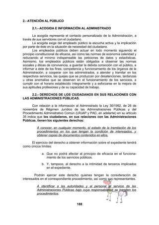 2.- ATENCIÓN AL PÚBLICO
2.1.- ACOGIDA E INFORMACIÓN AL ADMINISTRADO
La acogida representa el contacto personalizado de la Administración, a
través de sus servidores con el ciudadano.
La acogida exige del empleado público la escucha activa y la implicación
por parte de éste en la situación de necesidad del ciudadano.
Los empleados públicos deben actuar en todo momento siguiendo el
principio constitucional de eficacia, así como las normas de economía celeridad y
reduciendo al mínimo indispensable las peticiones de datos y estadísticas.
Asimismo, los empleados públicos están obligados a observar las normas
sociales y éticas de convivencia, a guardar la debida corrección con el público, a
informar a éste de los fines, competencia y funcionamiento de los órganos de la
Administración, a cooperar con los administrados, a atender y tramitar en los
respectivos servicios, las quejas que se produzcan por desatenciones, tardanzas
u otras anomalías que se observen en el funcionamiento de los servicios, a
cumplir con el horario establecido íntegramente y a esforzarse en la mejora de
sus aptitudes profesiones y de su capacidad de trabajo.
2.2.- DERECHOS DE LOS CIUDADANOS EN SUS RELACIONES CON
LAS ADMINISTRACIONES PÚBLICAS.
Con relación a la información al Administrado la Ley 30/1992, de 26 de
noviembre de Régimen Jurídico de las Administraciones Públicas y del
Procedimiento Administrativo Común (LRJAP y PAC, en adelante) en su artículo
35 indica que los ciudadanos, en sus relaciones con las Administraciones
Públicas, tienen los siguientes derechos:
A conocer, en cualquier momento, el estado de la tramitación de los
procedimientos en los que tengan la condición de interesados, y
obtener copias de documentos contenidos en ellos.
El ejercicio del derecho a obtener información sobre el expediente tendrá
como únicos límites:
a. Que no podrá afectar al principio de eficacia en el funcionamiento de los servicios públicos.
b. Y, tampoco, al derecho a la intimidad de terceros implicados
en el expediente.
Podrán ejercer este derecho quienes tengan la consideración de
interesados en el correspondiente procedimiento, así como sus representantes.
A identificar a las autoridades y al personal al servicio de las
Administraciones Públicas bajo cuya responsabilidad se tramiten los
procedimientos.
188

 