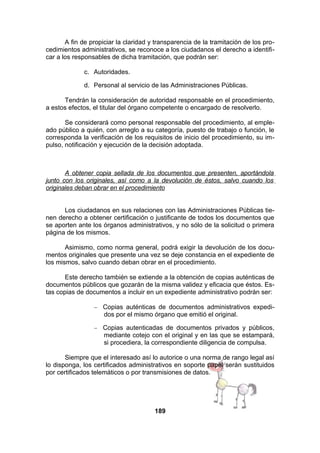 A fin de propiciar la claridad y transparencia de la tramitación de los procedimientos administrativos, se reconoce a los ciudadanos el derecho a identificar a los responsables de dicha tramitación, que podrán ser:
c. Autoridades.
d. Personal al servicio de las Administraciones Públicas.
Tendrán la consideración de autoridad responsable en el procedimiento,
a estos efectos, el titular del órgano competente o encargado de resolverlo.
Se considerará como personal responsable del procedimiento, al empleado público a quién, con arreglo a su categoría, puesto de trabajo o función, le
corresponda la verificación de los requisitos de inicio del procedimiento, su impulso, notificación y ejecución de la decisión adoptada.

A obtener copia sellada de los documentos que presenten, aportándola
junto con los originales, así como a la devolución de éstos, salvo cuando los
originales deban obrar en el procedimiento
Los ciudadanos en sus relaciones con las Administraciones Públicas tienen derecho a obtener certificación o justificante de todos los documentos que
se aporten ante los órganos administrativos, y no sólo de la solicitud o primera
página de los mismos.
Asimismo, como norma general, podrá exigir la devolución de los documentos originales que presente una vez se deje constancia en el expediente de
los mismos, salvo cuando deban obrar en el procedimiento.
Este derecho también se extiende a la obtención de copias auténticas de
documentos públicos que gozarán de la misma validez y eficacia que éstos. Estas copias de documentos a incluir en un expediente administrativo podrán ser:
−

Copias auténticas de documentos administrativos expedidos por el mismo órgano que emitió el original.

−

Copias autenticadas de documentos privados y públicos,
mediante cotejo con el original y en las que se estampará,
si procediera, la correspondiente diligencia de compulsa.

Siempre que el interesado así lo autorice o una norma de rango legal así
lo disponga, los certificados administrativos en soporte papel serán sustituidos
por certificados telemáticos o por transmisiones de datos.

189

 