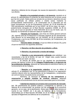 derechos y deberes de los cónyuges, las causas de separación y disolución y
sus efectos.
- Derecho a la propiedad privada y a la herencia, regulado en el
artículo 33, delimitándose el contenido de estos derechos por la función social
que han de cumplir. Nadie podrá ser privado de sus bienes y derechos sino por
causa justificada de utilidad pública o interés social, mediante la
correspondiente indemnización y de conformidad con lo dispuesto por las
Leyes (actualmente, la Ley de Expropiación Forzosa, de 16 de diciembre de
1954 parcialmente modificada por la Ley 8/2007, de 28 de mayo, de suelo –
posteriormente derogada por el Real Decreto Legislativo 2/2008, de 26 de
junio, por el que se aprueba el Texto Refundido de la Ley de Suelo, que, no
obstante, ha mantenido la redacción dada por aquella Ley.)
- Derecho de Fundación, para fines de interés general (artículo
34), rigiendo para las Fundaciones lo expuesto respecto de las asociaciones.
Este derecho se ha desarrollado por Ley 50/2002, de 26 de diciembre, de
Fundaciones, y por la Ley 30/1994, de 24 de noviembre, de Fundaciones y de
Incentivos Fiscales.
- Derecho-deber al trabajo, al que se refiere el artículo 35 y junto
al que se reconocen los siguientes derechos:
a) Derecho a la libre elección de profesión u oficio.
b) Derecho a la promoción a través del trabajo.
c) Derecho a una remuneración suficiente para satisfacer sus
necesidades y las de la familia, sin que, en ningún caso, pueda hacerse
discriminación por razón de sexo.
El artículo 36 señala que la Ley regulará las peculiaridades
propias del régimen jurídico de los Colegios Profesionales y el ejercicio de
las profesiones tituladas, debiendo ser democrática la estructura interna y el
funcionamiento de los Colegios.
- Derecho a la negociación colectiva, al que se refiere el
artículo 37, al establecer que "la Ley garantizará el derecho a la negociación
colectiva laboral entre los representantes de los trabajadores y empresarios,
así como la fuerza vinculante de los convenios".
Asimismo, se reconoce el derecho de los trabajadores y
empresarios a adoptar medidas de conflicto colectivo, debiendo
garantizarse el funcionamiento de los servicios esenciales para la comunidad.
- Libertad de empresa en el marco de la economía de mercado,
(art. 38) garantizando los poderes públicos y protegiendo su ejercicio y la
defensa de la productividad, de acuerdo con las exigencias de la economía
general y, en su caso, de la planificación. Sobre esta materia debe tenerse en
cuenta la Ley 15/2007, de 3 de julio, de Defensa de la Competencia,
desarrollada por el Real Decreto 261/2008, de 22 de febrero, por el que se
aprueba el Reglamento de Defensa de la Competencia.
19

 