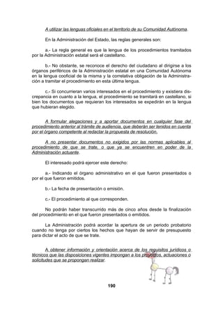 A utilizar las lenguas oficiales en el territorio de su Comunidad Autónoma.
En la Administración del Estado, las reglas generales son:
a.- La regla general es que la lengua de los procedimientos tramitados
por la Administración estatal será el castellano.
b.- No obstante, se reconoce el derecho del ciudadano al dirigirse a los
órganos periféricos de la Administración estatal en una Comunidad Autónoma
en la lengua cooficial de la misma y la correlativa obligación de la Administración a tramitar el procedimiento en esta última lengua.
c.- Si concurrieran varios interesados en el procedimiento y existiera discrepancia en cuanto a la lengua, el procedimiento se tramitará en castellano, si
bien los documentos que requieran los interesados se expedirán en la lengua
que hubieran elegido.
A formular alegaciones y a aportar documentos en cualquier fase del
procedimiento anterior al trámite de audiencia, que deberán ser tenidos en cuenta
por el órgano competente al redactar la propuesta de resolución.
A no presentar documentos no exigidos por las normas aplicables al
procedimiento de que se trate, o que ya se encuentren en poder de la
Administración actuante.
El interesado podrá ejercer este derecho:
a.- Indicando el órgano administrativo en el que fueron presentados o
por el que fueron emitidos.
b.- La fecha de presentación o emisión.
c.- El procedimiento al que corresponden.
No podrán haber transcurrido más de cinco años desde la finalización
del procedimiento en el que fueron presentados o emitidos.
La Administración podrá acordar la apertura de un periodo probatorio
cuando no tenga por ciertos los hechos que hayan de servir de presupuesto
para dictar el acto de que se trate.
A obtener información y orientación acerca de los requisitos jurídicos o
técnicos que las disposiciones vigentes impongan a los proyectos, actuaciones o
solicitudes que se propongan realizar.

190

 