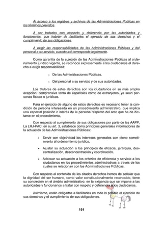Al acceso a los registros y archivos de las Administraciones Públicas en
los términos previstos.
A ser tratados con respecto y deferencia por las autoridades y
funcionarios, que habrán de facilitarles el ejercicio de sus derechos y el
cumplimiento de sus obligaciones.
A exigir las responsabilidades de las Administraciones Públicas y del
personal a su servicio, cuando así corresponda legalmente.
Como garantía de la sujeción de las Administraciones Públicas al ordenamiento jurídico vigente, se reconoce expresamente a los ciudadanos el derecho a exigir responsabilidad:
o

De las Administraciones Públicas.

o

Del personal a su servicio y de sus autoridades.

Los titulares de estos derechos son los ciudadanos en su más amplia
acepción, comprensiva tanto de españoles como de extranjeros, ya sean personas físicas o jurídicas.
Para el ejercicio de alguno de estos derechos es necesario tener la condición de persona interesada en un procedimiento administrativo, que implica
una especial posición o interés de la persona respecto del acto que ha de dictarse en el procedimiento.
Con respecto al cumplimiento de sus obligaciones por parte de las AAPP,
La LRJ-PAC, en su art. 3, establece como principios generales informadores de
la actuación de las Administraciones Públicas:
•

Servir con objetividad los intereses generales con pleno sometimiento al ordenamiento jurídico.

•

Ajustar su actuación a los principios de eficacia, jerarquía, descentralización, desconcentración y coordinación.

•

Adecuar su actuación a los criterios de eficiencia y servicio a los
ciudadanos en los procedimientos administrativos a través de los
cuales se relacionan con las Administraciones Públicas.

Con respecto al contenido de los citados derechos hemos de señalar que
la dignidad del ser humano, como valor constitucionalmente reconocido, tiene
su concreción en el ámbito administrativo, en la exigencia que se impone a las
autoridades y funcionarios a tratar con respeto y deferencia a los ciudadanos.
Asimismo, están obligados a facilitarles en todo lo posible el ejercicio de
sus derechos y el cumplimiento de sus obligaciones.

191

 