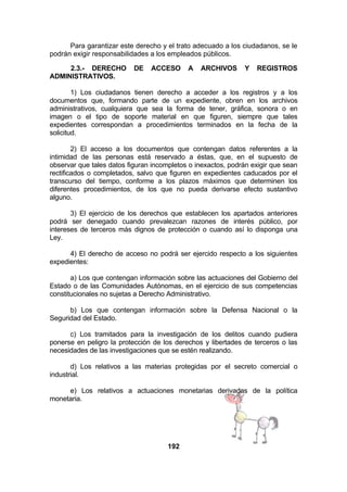 Para garantizar este derecho y el trato adecuado a los ciudadanos, se le
podrán exigir responsabilidades a los empleados públicos.
2.3.- DERECHO
ADMINISTRATIVOS.

DE

ACCESO

A

ARCHIVOS

Y

REGISTROS

1) Los ciudadanos tienen derecho a acceder a los registros y a los
documentos que, formando parte de un expediente, obren en los archivos
administrativos, cualquiera que sea la forma de tener, gráfica, sonora o en
imagen o el tipo de soporte material en que figuren, siempre que tales
expedientes correspondan a procedimientos terminados en la fecha de la
solicitud.
2) El acceso a los documentos que contengan datos referentes a la
intimidad de las personas está reservado a éstas, que, en el supuesto de
observar que tales datos figuran incompletos o inexactos, podrán exigir que sean
rectificados o completados, salvo que figuren en expedientes caducados por el
transcurso del tiempo, conforme a los plazos máximos que determinen los
diferentes procedimientos, de los que no pueda derivarse efecto sustantivo
alguno.
3) El ejercicio de los derechos que establecen los apartados anteriores
podrá ser denegado cuando prevalezcan razones de interés público, por
intereses de terceros más dignos de protección o cuando así lo disponga una
Ley.
4) El derecho de acceso no podrá ser ejercido respecto a los siguientes
expedientes:
a) Los que contengan información sobre las actuaciones del Gobierno del
Estado o de las Comunidades Autónomas, en el ejercicio de sus competencias
constitucionales no sujetas a Derecho Administrativo.
b) Los que contengan información sobre la Defensa Nacional o la
Seguridad del Estado.
c) Los tramitados para la investigación de los delitos cuando pudiera
ponerse en peligro la protección de los derechos y libertades de terceros o las
necesidades de las investigaciones que se estén realizando.
d) Los relativos a las materias protegidas por el secreto comercial o
industrial.
e) Los relativos a actuaciones monetarias derivadas de la política
monetaria.

192

 