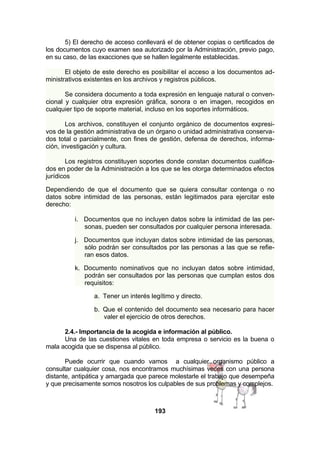 5) El derecho de acceso conllevará el de obtener copias o certificados de
los documentos cuyo examen sea autorizado por la Administración, previo pago,
en su caso, de las exacciones que se hallen legalmente establecidas.
El objeto de este derecho es posibilitar el acceso a los documentos administrativos existentes en los archivos y registros públicos.
Se considera documento a toda expresión en lenguaje natural o convencional y cualquier otra expresión gráfica, sonora o en imagen, recogidos en
cualquier tipo de soporte material, incluso en los soportes informáticos.
Los archivos, constituyen el conjunto orgánico de documentos expresivos de la gestión administrativa de un órgano o unidad administrativa conservados total o parcialmente, con fines de gestión, defensa de derechos, información, investigación y cultura.
Los registros constituyen soportes donde constan documentos cualificados en poder de la Administración a los que se les otorga determinados efectos
jurídicos
Dependiendo de que el documento que se quiera consultar contenga o no
datos sobre intimidad de las personas, están legitimados para ejercitar este
derecho:
i. Documentos que no incluyen datos sobre la intimidad de las personas, pueden ser consultados por cualquier persona interesada.
j. Documentos que incluyan datos sobre intimidad de las personas,
sólo podrán ser consultados por las personas a las que se refieran esos datos.
k. Documento nominativos que no incluyan datos sobre intimidad,
podrán ser consultados por las personas que cumplan estos dos
requisitos:
a. Tener un interés legítimo y directo.
b. Que el contenido del documento sea necesario para hacer
valer el ejercicio de otros derechos.
2.4.- Importancia de la acogida e información al público.
Una de las cuestiones vitales en toda empresa o servicio es la buena o
mala acogida que se dispensa al público.
Puede ocurrir que cuando vamos a cualquier organismo público a
consultar cualquier cosa, nos encontramos muchísimas veces con una persona
distante, antipática y amargada que parece molestarle el trabajo que desempeña
y que precisamente somos nosotros los culpables de sus problemas y complejos.

193

 