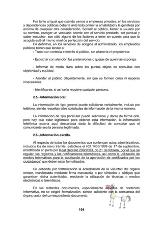 Por tanto al igual que cuando vamos a empresas privadas, en los servicios
y dependencias públicas debería ante todo primar la amabilidad y la gentileza por
encima de cualquier otra consideración. Sonreír al público, llamar al usuario por
su nombre, escoger un vestuario acorde con el servicio prestado, ser puntual y
saber escuchar, son sólo alguno de los factores a tener en cuenta para que la
acogida esté al mismo nivel de perfección del servicio.
En definitiva, en los servicios de acogida al administrado, los empleados
públicos tienen que tender a:
- Tratar con cortesía e interés al público, sin altanería ni prepotencia.
- Escuchar con atención las pretensiones o quejas de quien las exponga.
- Informar de modo claro sobre los puntos objeto de consultas con
objetividad y equidad.
- Atender al público diligentemente, sin que se formen colas ni esperas
innecesarias.
- Identificarse, si así se lo requiere cualquier persona.
2.5.- Información oral:
La información de tipo general puede solicitarse verbalmente, incluso por
teléfono, siendo resueltas tales solicitudes de información de la misma manera.
La información de tipo particular puede solicitarse y darse de forma oral,
pero hay que estar legitimado para obtener esta información, la información
telefónica estaría aquí descartada dada la dificultad de constatar que el
comunicante sea la persona legitimada.
2.6.- Información escrita.
Al respecto de todos los documentos que contengan actos administrativos,
incluidos los de mero trámite, establece el RD 1465/1999 de 17 de septiembre,
(modificado en parte por Real Decreto 209/2003, de 21 de febrero, por el que se
regulan los registros y las notificaciones telemáticas, así como la utilización de
medios telemáticos para la sustitución de la aportación de certificados por los
ciudadanos) que deben estar formalizados.
Se entiende por formalización la acreditación de la voluntad del órgano
emisor, manifestada mediante firma manuscrita o por símbolos o códigos que
garanticen dicha autenticidad, mediante la utilización de técnicas o medios
electrónicos o telemáticos.
En los restantes documentos, especialmente aquellos de contenido
informativo, no se exigirá formalización, siendo suficiente con la constancia del
órgano autor del correspondiente documento.

194

 