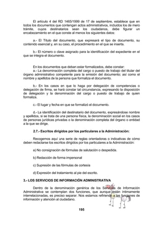 El artículo 4 del RD 1465/1999 de 17 de septiembre, establece que en
todos los documentos que contengan actos administrativos, incluidos los de mero
trámite, cuyos destinatarios sean los ciudadanos, debe figurar un
encabezamiento en el que conste al menos los siguientes datos:
a.- El Título del documento, que expresará el tipo de documento, su
contenido esencial y, en su caso, el procedimiento en el que se inserta.
b.- El número o clave asignado para la identificación del expediente en el
que se integra el documento.
En los documentos que deban estar formalizados, debe constar:
a.- La denominación completa del cargo o puesto de trabajo del titular del
órgano administrativo competente para la emisión del documento; así como el
nombre y apellidos de la persona que formaliza el documento.
b.- En los casos en que lo haga por delegación de competencias o
delegación de firma, se hará constar tal circunstancia, expresando la disposición
de delegación y la denominación del cargo o puesto de trabajo de quien
formaliza.
c.- El lugar y fecha en que se formalizó el documento.
d.- La identificación del destinatario del documento, expresándose nombre
y apellidos, si se trata de una persona física, la denominación social en los casos
de personas jurídicas privadas o la denominación completa del órgano o entidad
a la que se dirige.
2.7.- Escritos dirigidos por los particulares a la Administración:
Recogemos aquí una serie de reglas orientadoras o indicativas de cómo
deben redactarse los escritos dirigidos por los particulares a la Administración:
a) No consignación de fórmulas de salutación o despedida.
b) Redacción de forma impersonal
c) Supresión de las fórmulas de cortesía
d) Expresión del tratamiento al pie del escrito.
3.- LOS SERVICIOS DE INFORMACIÓN ADMINISTRATIVA
Dentro de la denominación genérica de los Servicios de Información
Administrativa se contemplan dos funciones, que aunque están íntimamente
interrelacionadas, es preciso separar. Nos estamos refiriendo a las funciones de
información y atención al ciudadano.
195

 
