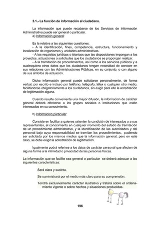 3.1.- La función de información al ciudadano.
La información que puede recabarse de los Servicios de Información
Administrativa puede ser general o particular.
a) Información general:
Es la relativa a las siguientes cuestiones:
- A la identificación, fines, competencia, estructura, funcionamiento y
localización de organismos y unidades administrativas.
- A los requisitos jurídicos o técnicos que las disposiciones impongan a los
proyectos, actuaciones o solicitudes que los ciudadanos se propongan realizar.
- A la tramitación de procedimientos, así como a los servicios públicos y a
cualesquiera otros datos que los ciudadanos tengan necesidad de conocer en
sus relaciones con las Administraciones Públicas, en su conjunto, o con alguno
de sus ámbitos de actuación.
Dicha información general puede solicitarse personalmente, de forma
verbal, por escrito e incluso por teléfono, telégrafo, télex o cualquier otro medio,
facilitándose obligatoriamente a los ciudadanos, sin exigir para ello la acreditación
de legitimación alguna.
Cuando resulte conveniente una mayor difusión, la información de carácter
general deberá ofrecerse a los grupos sociales o instituciones que estén
interesados en su conocimiento.
b) Información particular:
Consiste en facilitar a quienes ostenten la condición de interesados o a sus
representantes, el conocimiento en cualquier momento del estado de tramitación
de un procedimiento administrativo, y la identificación de las autoridades y del
personal bajo cuya responsabilidad se tramitan los procedimientos, pudiendo
ser solicitada por los mismos medios que la información general, pero en este
caso, se debe exigir la acreditación de legitimación.
Igualmente podrá referirse a los datos de carácter personal que afecten de
alguna forma a la intimidad o privacidad de las personas físicas.
La información que se facilite sea general o particular se deberá adecuar a las
siguientes características:
Será clara y sucinta.
Se suministrará por el medio más claro para su comprensión.
Tendrá exclusivamente carácter ilustrativo y tratará sobre el ordenamiento vigente o sobre hechos y situaciones producidas.

196

 