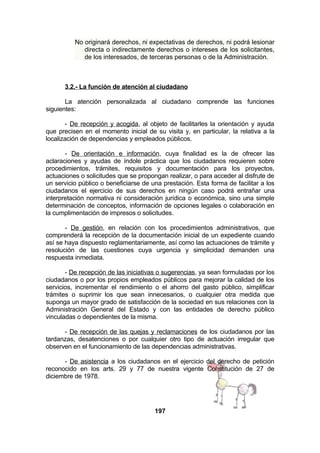 No originará derechos, ni expectativas de derechos, ni podrá lesionar
directa o indirectamente derechos o intereses de los solicitantes,
de los interesados, de terceras personas o de la Administración.

3.2.- La función de atención al ciudadano
La atención personalizada al ciudadano comprende las funciones
siguientes:
- De recepción y acogida, al objeto de facilitarles la orientación y ayuda
que precisen en el momento inicial de su visita y, en particular, la relativa a la
localización de dependencias y empleados públicos.
- De orientación e información, cuya finalidad es la de ofrecer las
aclaraciones y ayudas de índole práctica que los ciudadanos requieren sobre
procedimientos, trámites, requisitos y documentación para los proyectos,
actuaciones o solicitudes que se propongan realizar, o para acceder al disfrute de
un servicio público o beneficiarse de una prestación. Esta forma de facilitar a los
ciudadanos el ejercicio de sus derechos en ningún caso podrá entrañar una
interpretación normativa ni consideración jurídica o económica, sino una simple
determinación de conceptos, información de opciones legales o colaboración en
la cumplimentación de impresos o solicitudes.
- De gestión, en relación con los procedimientos administrativos, que
comprenderá la recepción de la documentación inicial de un expediente cuando
así se haya dispuesto reglamentariamente, así como las actuaciones de trámite y
resolución de las cuestiones cuya urgencia y simplicidad demanden una
respuesta inmediata.
- De recepción de las iniciativas o sugerencias, ya sean formuladas por los
ciudadanos o por los propios empleados públicos para mejorar la calidad de los
servicios, incrementar el rendimiento o el ahorro del gasto público, simplificar
trámites o suprimir los que sean innecesarios, o cualquier otra medida que
suponga un mayor grado de satisfacción de la sociedad en sus relaciones con la
Administración General del Estado y con las entidades de derecho público
vinculadas o dependientes de la misma.
- De recepción de las quejas y reclamaciones de los ciudadanos por las
tardanzas, desatenciones o por cualquier otro tipo de actuación irregular que
observen en el funcionamiento de las dependencias administrativas.
- De asistencia a los ciudadanos en el ejercicio del derecho de petición
reconocido en los arts. 29 y 77 de nuestra vigente Constitución de 27 de
diciembre de 1978.

197

 