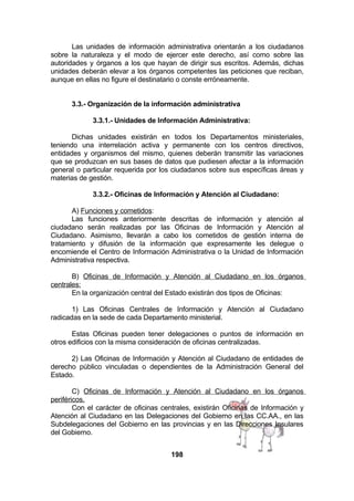 Las unidades de información administrativa orientarán a los ciudadanos
sobre la naturaleza y el modo de ejercer este derecho, así como sobre las
autoridades y órganos a los que hayan de dirigir sus escritos. Además, dichas
unidades deberán elevar a los órganos competentes las peticiones que reciban,
aunque en ellas no figure el destinatario o conste erróneamente.
3.3.- Organización de la información administrativa
3.3.1.- Unidades de Información Administrativa:
Dichas unidades existirán en todos los Departamentos ministeriales,
teniendo una interrelación activa y permanente con los centros directivos,
entidades y organismos del mismo, quienes deberán transmitir las variaciones
que se produzcan en sus bases de datos que pudiesen afectar a la información
general o particular requerida por los ciudadanos sobre sus específicas áreas y
materias de gestión.
3.3.2.- Oficinas de Información y Atención al Ciudadano:
A) Funciones y cometidos:
Las funciones anteriormente descritas de información y atención al
ciudadano serán realizadas por las Oficinas de Información y Atención al
Ciudadano. Asimismo, llevarán a cabo los cometidos de gestión interna de
tratamiento y difusión de la información que expresamente les delegue o
encomiende el Centro de Información Administrativa o la Unidad de Información
Administrativa respectiva.
B) Oficinas de Información y Atención al Ciudadano en los órganos
centrales:
En la organización central del Estado existirán dos tipos de Oficinas:
1) Las Oficinas Centrales de Información y Atención al Ciudadano
radicadas en la sede de cada Departamento ministerial.
Estas Oficinas pueden tener delegaciones o puntos de información en
otros edificios con la misma consideración de oficinas centralizadas.
2) Las Oficinas de Información y Atención al Ciudadano de entidades de
derecho público vinculadas o dependientes de la Administración General del
Estado.
C) Oficinas de Información y Atención al Ciudadano en los órganos
periféricos.
Con el carácter de oficinas centrales, existirán Oficinas de Información y
Atención al Ciudadano en las Delegaciones del Gobierno en las CC.AA., en las
Subdelegaciones del Gobierno en las provincias y en las Direcciones Insulares
del Gobierno.
198

 