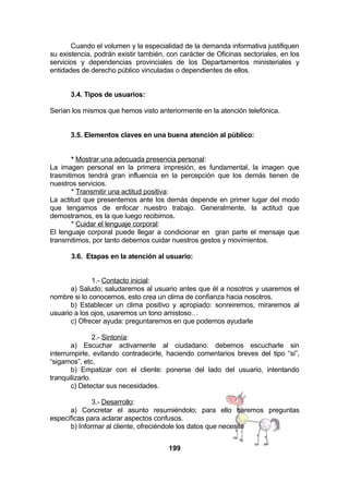Cuando el volumen y la especialidad de la demanda informativa justifiquen
su existencia, podrán existir también, con carácter de Oficinas sectoriales, en los
servicios y dependencias provinciales de los Departamentos ministeriales y
entidades de derecho público vinculadas o dependientes de ellos.
3.4. Tipos de usuarios:
Serían los mismos que hemos visto anteriormente en la atención telefónica.
3.5. Elementos claves en una buena atención al público:
* Mostrar una adecuada presencia personal:
La imagen personal en la primera impresión, es fundamental, la imagen que
trasmitimos tendrá gran influencia en la percepción que los demás tienen de
nuestros servicios.
* Transmitir una actitud positiva:
La actitud que presentemos ante los demás depende en primer lugar del modo
que tengamos de enfocar nuestro trabajo. Generalmente, la actitud que
demostramos, es la que luego recibimos.
* Cuidar el lenguaje corporal:
El lenguaje corporal puede llegar a condicionar en gran parte el mensaje que
transmitimos, por tanto debemos cuidar nuestros gestos y movimientos.
3.6. Etapas en la atención al usuario:
1.- Contacto inicial:
a) Saludo; saludaremos al usuario antes que él a nosotros y usaremos el
nombre si lo conocemos, esto crea un clima de confianza hacia nosotros.
b) Establecer un clima positivo y apropiado: sonreiremos, miraremos al
usuario a los ojos, usaremos un tono amistoso…
c) Ofrecer ayuda: preguntaremos en que podemos ayudarle
2.- Sintonía:
a) Escuchar activamente al ciudadano: debemos escucharle sin
interrumpirle, evitando contradecirle, haciendo comentarios breves del tipo “si”,
“sigamos”, etc.
b) Empatizar con el cliente: ponerse del lado del usuario, intentando
tranquilizarlo.
c) Detectar sus necesidades.
3.- Desarrollo:
a) Concretar el asunto resumiéndolo; para ello haremos preguntas
específicas para aclarar aspectos confusos.
b) Informar al cliente, ofreciéndole los datos que necesite
199

 