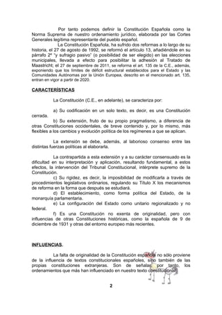 Por tanto podemos definir la Constitución Española como la
Norma Suprema de nuestro ordenamiento jurídico, elaborada por las Cortes
Generales legítima representante del pueblo español.
La Constitución Española, ha sufrido dos reformas a lo largo de su
historia, el 27 de agosto de 1992, se reformó el artículo 13, añadiéndole en su
párrafo 2º “y sufragio pasivo” (o posibilidad de ser elegido) en las elecciones
municipales, llevada a efecto para posibilitar la adhesión al Tratado de
Maastricht; el 27 de septiembre de 2011, se reforma el art. 135 de la C.E., además,
exponiendo que los límites de déficit estructural establecidos para el Estado y las
Comunidades Autónomas por la Unión Europea, descrito en el mencionado art. 135,
entran en vigor a partir de 2020.

CARACTERÍSTICAS
La Constitución (C.E., en adelante), se caracteriza por:
a) Su codificación en un solo texto, es decir, es una Constitución
cerrada.
b) Su extensión, fruto de su propio pragmatismo, a diferencia de
otras Constituciones occidentales, de breve contenido y, por lo mismo, más
flexibles a los cambios y evolución política de los regímenes a que se aplican.
La extensión se debe, además, al laborioso consenso entre las
distintas fuerzas políticas al elaborarla.
La contrapartida a esta extensión y a su carácter consensuado es la
dificultad en su interpretación y aplicación, resultando fundamental, a estos
efectos, la intervención del Tribunal Constitucional, intérprete supremo de la
Constitución.
c) Su rigidez, es decir, la imposibilidad de modificarla a través de
procedimientos legislativos ordinarios, regulando su Título X los mecanismos
de reforma en la forma que después se estudiará.
d) El establecimiento, como forma política del Estado, de la
monarquía parlamentaria.
e) La configuración del Estado como unitario regionalizado y no
federal.
f) Es una Constitución no exenta de originalidad, pero con
influencias de otras Constituciones históricas, como la española de 9 de
diciembre de 1931 y otras del entorno europeo más recientes.

INFLUENCIAS.
La falta de originalidad de la Constitución española no sólo proviene
de la influencia de textos constitucionales españoles, sino también de las
propias constituciones extranjeras. Son de señalar, por tanto, los
ordenamientos que más han influenciado en nuestro texto constitucional:
2

 