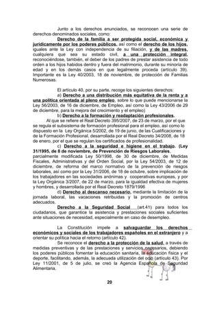Junto a los derechos enunciados, se reconocen una serie de
derechos denominados sociales, como:
Derecho de la familia a ser protegida social, económica y
jurídicamente por los poderes públicos, así como el derecho de los hijos,
iguales ante la Ley con independencia de su filiación, y de las madres,
cualquiera que sea su estado civil, a una protección integral,
reconociéndose, también, el deber de los padres de prestar asistencia de todo
orden a los hijos habidos dentro y fuera del matrimonio, durante su minoría de
edad y en los demás casos en que legalmente proceda (artículo 39).
Importante es la Ley 40/2003, 18 de noviembre, de protección de Familias
Numerosas.
El artículo 40, por su parte, recoge los siguientes derechos:
a) Derecho a una distribución más equitativa de la renta y a
una política orientada al pleno empleo, sobre lo que puede mencionarse la
Ley 56/2003, de 16 de diciembre, de Empleo, así como la Ley 43/2006 de 29
de diciembre, para la mejora del crecimiento y el empleo)
b) Derecho a la formación y readaptación profesionales.
Al que se refiere el Real Decreto 395/2007, de 23 de marzo, por el que
se regula el subsistema de formación profesional para el empleo, así como lo
dispuesto en la Ley Orgánica 5/2002, de 19 de junio, de las Cualificaciones y
de la Formación Profesional, desarrollada por el Real Decreto 34/2008, de 18
de enero, por el que se regulan los certificados de profesionalidad.
c) Derecho a la seguridad e higiene en el trabajo. (Ley
31/1995, de 8 de noviembre, de Prevención de Riesgos Laborales,
parcialmente modificada Ley 50/1998, de 30 de diciembre, de Medidas
Fiscales, Administrativas y del Orden Social, por la Ley 54/2003, de 12 de
diciembre, de reforma del marco normativo de la prevención de riesgos
laborales, así como por la Ley 31/2006, de 18 de octubre, sobre implicación de
los trabajadores en las sociedades anónimas y cooperativas europeas, y por
la Ley Orgánica 3/2007, de 22 de marzo, para la igualdad efectiva de mujeres
y hombres, y desarrollada por el Real Decreto 1879/1996
d) Derecho al descanso necesario, mediante la limitación de la
jornada laboral, las vacaciones retribuidas y la promoción de centros
adecuados.
Derecho a la Seguridad Social
(art.41) para todos los
ciudadanos, que garantice la asistencia y prestaciones sociales suficientes
ante situaciones de necesidad, especialmente en caso de desempleo.
La Constitución impele a salvaguardar los derechos
económicos y sociales de los trabajadores españoles en el extranjero y a
orientar su política hacia el retorno (artículo 42).
Se reconoce el derecho a la protección de la salud, a través de
medidas preventivas y de las prestaciones y servicios necesarios, debiendo
los poderes públicos fomentar la educación sanitaria, la educación física y el
deporte, facilitando, además, la adecuada utilización del ocio (artículo 43). Por
Ley 11/2001, de 5 de julio, se creó la Agencia Española de Seguridad
Alimentaria.
20

 