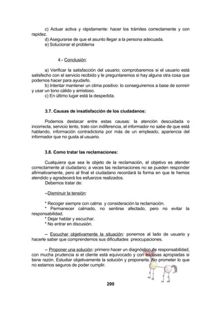 c) Actuar activa y rápidamente: hacer los trámites correctamente y con
rapidez.
d) Asegurarse de que el asunto llegar a la persona adecuada.
e) Solucionar el problema
4.- Conclusión:
a) Verificar la satisfacción del usuario; comprobaremos si el usuario está
satisfecho con el servicio recibido y le preguntaremos si hay alguna otra cosa que
podemos hacer para ayudarlo.
b) Intentar mantener un clima positivo: lo conseguiremos a base de sonreír
y usar un tono cálido y amistoso.
c) En último lugar está la despedida.
3.7. Causas de insatisfacción de los ciudadanos:
Podemos destacar entre estas causas: la atención descuidada o
incorrecta, servicio lento, trato con indiferencia, el informador no sabe de que está
hablando, información contradictoria por más de un empleado, apariencia del
informador que no gusta al usuario.
3.8. Como tratar las reclamaciones:
Cualquiera que sea le objeto de la reclamación, el objetivo es atender
correctamente al ciudadano; a veces las reclamaciones no se pueden responder
afirmativamente, pero al final el ciudadano recordará la forma en que le hemos
atendido y agradecerá los esfuerzos realizados.
Debemos tratar de:
--Disminuir la tensión:
* Recoger siempre con calma y consideración la reclamación.
* Permanecer calmado, no sentirse afectado, pero no evitar la
responsabilidad.
* Dejar hablar y escuchar.
* No entrar en discusión.
-- Escuchar objetivamente la situación: ponernos al lado de usuario y
hacerle saber que comprendemos sus dificultades preocupaciones.
-- Proponer una solución: primero hacer un diagnóstico de responsabilidad,
con mucha prudencia si el cliente está equivocado y con excusas apropiadas si
tiene razón. Estudiar objetivamente la solución y proponerla. No prometer lo que
no estamos seguros de poder cumplir.

200

 
