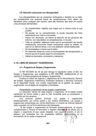 3.9. Atención a personas con discapacidad.
Los discapacitados son en ocasiones rechazados o temidos en su trato,
por considerarlos una eventual fuente de complicaciones. Pero deben ser
atendidos como cualquier otro usuario, para ello tenemos que tener en cuenta
unos principios elementales:
•
•
•
•

•
•
•

No subestimarlos: dejarlos que hagan por si mismos todo lo que
puedan.
No ayudar sin su consentimiento: la ayuda impuesta les hiere
potenciando aún más su minusvalía.
Actuar con discreción, sin llamar la atención de las personas del
entorno, con naturalidad, sin precipitaciones, ni revuelo.
Trato en igualdad: debemos evitar que la conversación les resulte
embarazosa, pronunciar frases compasivas sobre su estado, no
caer en un silencio tenso, ni en una explosión verbal inadecuada.
No aconsejarlos a menos que lo pidan.
No debemos dirigirnos nunca al acompañante del discapacitado, a
menos que el no pueda seguir la conversación.
Debemos demostrar compresión y tolerancia.

4.- EL LIBRO DE QUEJAS Y SUGERENCIAS.
4.1.- Programa de Quejas y Sugerencias.
El RD 951/2005 de 29 de julio deroga la regulación sobre el libro de
Quejas y Sugerencias, que establecía el RD 208/1996, estableciendo en su
capítulo IV el citado programa de Quejas y Sugerencias.
Existirá en todos los órganos y organismos de la Administración General
del Estado, Organismos Autónomos, Entidades Gestoras y Servicios Comunes
de la Seguridad Social, una unidad responsable de la gestión de quejas y
sugerencias, con el objeto de recogerlas y tramitarlas.
Presentación y tramitación de las quejas y sugerencias.
La ubicación, dentro de cada órgano u organismo, de la citada unidad
señalizará de forma visible y será la más accesible para su localización y
utilización por los usuarios.
Los usuarios podrán formular sus quejas o sugerencias
presencialmente, por correo postal y por medios telemáticos. Las quejas y
sugerencias presentadas por correo electrónico o a través de Internet deberán
estar suscritas con la firma electrónica del interesado.
Si las quejas o sugerencias se formulan presencialmente, el usuario
cumplimentará y firmará el formulario o registro diseñado a tal efecto por el
órgano u organismo al que vayan dirigidas. Los usuarios podrán, si así lo
desean, ser auxiliados por los empleados públicos responsables en la
formulación de su queja o sugerencia.

201

 
