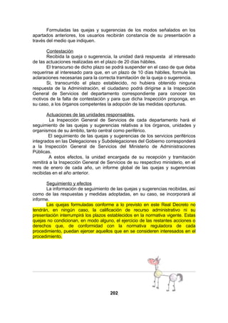 Formuladas las quejas y sugerencias de los modos señalados en los
apartados anteriores, los usuarios recibirán constancia de su presentación a
través del medio que indiquen.
Contestación
Recibida la queja o sugerencia, la unidad dará respuesta al interesado
de las actuaciones realizadas en el plazo de 20 días hábiles.
El transcurso de dicho plazo se podrá suspender en el caso de que deba
requerirse al interesado para que, en un plazo de 10 días hábiles, formule las
aclaraciones necesarias para la correcta tramitación de la queja o sugerencia.
Si, transcurrido el plazo establecido, no hubiera obtenido ninguna
respuesta de la Administración, el ciudadano podrá dirigirse a la Inspección
General de Servicios del departamento correspondiente para conocer los
motivos de la falta de contestación y para que dicha Inspección proponga, en
su caso, a los órganos competentes la adopción de las medidas oportunas.
Actuaciones de las unidades responsables.
La Inspección General de Servicios de cada departamento hará el
seguimiento de las quejas y sugerencias relativas a los órganos, unidades y
organismos de su ámbito, tanto central como periférico.
El seguimiento de las quejas y sugerencias de los servicios periféricos
integrados en las Delegaciones y Subdelegaciones del Gobierno corresponderá
a la Inspección General de Servicios del Ministerio de Administraciones
Públicas.
A estos efectos, la unidad encargada de su recepción y tramitación
remitirá a la Inspección General de Servicios de su respectivo ministerio, en el
mes de enero de cada año, un informe global de las quejas y sugerencias
recibidas en el año anterior.
Seguimiento y efectos
La información de seguimiento de las quejas y sugerencias recibidas, así
como de las respuestas y medidas adoptadas, en su caso, se incorporará al
informe.
Las quejas formuladas conforme a lo previsto en este Real Decreto no
tendrán, en ningún caso, la calificación de recurso administrativo ni su
presentación interrumpirá los plazos establecidos en la normativa vigente. Estas
quejas no condicionan, en modo alguno, el ejercicio de las restantes acciones o
derechos que, de conformidad con la normativa reguladora de cada
procedimiento, puedan ejercer aquellos que en se consideren interesados en el
procedimiento.

202

 