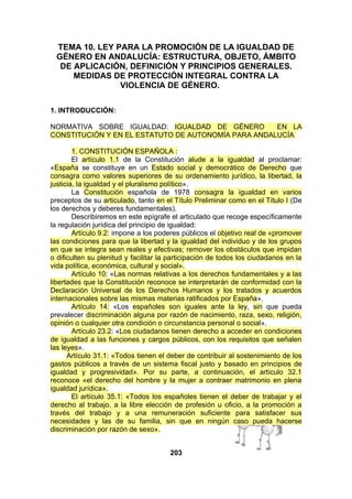 TEMA 10. LEY PARA LA PROMOCIÓN DE LA IGUALDAD DE
GÉNERO EN ANDALUCÍA: ESTRUCTURA, OBJETO, ÁMBITO
DE APLICACIÓN, DEFINICIÓN Y PRINCIPIOS GENERALES.
MEDIDAS DE PROTECCIÓN INTEGRAL CONTRA LA
VIOLENCIA DE GÉNERO.
1. INTRODUCCIÓN:
NORMATIVA SOBRE IGUALDAD: IGUALDAD DE GÉNERO
EN LA
CONSTITUCIÓN Y EN EL ESTATUTO DE AUTONOMÍA PARA ANDALUCÍA
1. CONSTITUCIÓN ESPAÑOLA :
El artículo 1.1 de la Constitución alude a la igualdad al proclamar:
«España se constituye en un Estado social y democrático de Derecho que
consagra como valores superiores de su ordenamiento jurídico, la libertad, la
justicia, la igualdad y el pluralismo político».
La Constitución española de 1978 consagra la igualdad en varios
preceptos de su articulado, tanto en el Título Preliminar como en el Título I (De
los derechos y deberes fundamentales).
Describiremos en este epígrafe el articulado que recoge específicamente
la regulación jurídica del principio de igualdad:
Artículo 9.2: impone a los poderes públicos el objetivo real de «promover
las condiciones para que la libertad y la igualdad del individuo y de los grupos
en que se integra sean reales y efectivas; remover los obstáculos que impidan
o dificulten su plenitud y facilitar la participación de todos los ciudadanos en la
vida política, económica, cultural y social».
Artículo 10: «Las normas relativas a los derechos fundamentales y a las
libertades que la Constitución reconoce se interpretarán de conformidad con la
Declaración Universal de los Derechos Humanos y los tratados y acuerdos
internacionales sobre las mismas materias ratificados por España».
Artículo 14: «Los españoles son iguales ante la ley, sin que pueda
prevalecer discriminación alguna por razón de nacimiento, raza, sexo, religión,
opinión o cualquier otra condición o circunstancia personal o social».
Artículo 23.2: «Los ciudadanos tienen derecho a acceder en condiciones
de igualdad a las funciones y cargos públicos, con los requisitos que señalen
las leyes».
Artículo 31.1: «Todos tienen el deber de contribuir al sostenimiento de los
gastos públicos a través de un sistema fiscal justo y basado en principios de
igualdad y progresividad». Por su parte, a continuación, el artículo 32.1
reconoce «el derecho del hombre y la mujer a contraer matrimonio en plena
igualdad jurídica».
El artículo 35.1: «Todos los españoles tienen el deber de trabajar y el
derecho al trabajo, a la libre elección de profesión u oficio, a la promoción a
través del trabajo y a una remuneración suficiente para satisfacer sus
necesidades y las de su familia, sin que en ningún caso pueda hacerse
discriminación por razón de sexo».
203

 