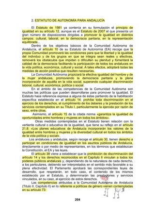 2. ESTATUTO DE AUTONOMÍA PARA ANDALUCÍA
El Estatuto de 1981 ya contenía en su formulación el principio de
igualdad en su artículo 12, aunque es el Estatuto de 2007 el que presenta un
gran número de disposiciones dirigidas a promover la igualdad en distintos
campos: cultural, laboral, en la democracia paritaria, en la representación
equilibrada...
Dentro de los objetivos básicos de la Comunidad Autónoma de
Andalucía, el artículo 10 de su Estatuto de Autonomía (EA) recoge que la
propia Comunidad promoverá las condiciones para que la libertad y la igualdad
del individuo y de los grupos en que se integra sean reales y efectivas,
removerá los obstáculos que impidan o dificulten su plenitud y fomentará la
calidad de la democracia facilitando la participación de todos los andaluces en
la vida política, económica, cultural y social. A tales efectos, adoptará todas las
medidas de acción positiva que resulten necesarias.
La Comunidad Autónoma propiciará la efectiva igualdad del hombre y de
la mujer andaluces, promoviendo la democracia paritaria y la plena
incorporación de aquélla en la vida social, superando cualquier discriminación
laboral, cultural, económica, política o social.
En el ámbito de las competencias de la Comunidad Autónoma son
muchas las políticas que pueden desarrollarse para promover la igualdad. El
Estatuto hace referencia expresa a alguna de éstas partiendo de la habilitación
específica establecida en el artículo 14: prohíbe toda discriminación en el
ejercicio de los derechos, el cumplimiento de los deberes y la prestación de los
servicios contemplados en su Título I, particularmente la ejercida por razón de
sexo, entre otras.
Asimismo, el artículo 15 de la citada norma «garantiza la igualdad de
oportunidades entre hombres y mujeres en todos los ámbitos».
Otras medidas contempladas en el Estatuto tienen relación con la
vertiente cultural o educativa de la igualdad, que tiene su reflejo en el artículo
21.8: «Los planes educativos de Andalucía incorporarán los valores de la
igualdad entre hombres y mujeres y la diversidad cultural en todos los ámbitos
de la vida política y social».
Los andaluces y andaluzas, según recoge el artículo 30, tienen derecho a
participar en condiciones de igualdad en los asuntos públicos de Andalucía,
directamente o por medio de representantes, en los términos que establezcan
la Constitución, el EA y las leyes.
El artículo 38 viene a establecer que la prohibición de discriminación del
artículo 14 y los derechos reconocidos en el Capítulo II vinculan a todos los
poderes públicos andaluces y, dependiendo de la naturaleza de cada derecho,
a los particulares, debiendo ser interpretados en el sentido más favorable a su
plena efectividad. El Parlamento aprobará las correspondientes leyes de
desarrollo, que respetarán, en todo caso, el contenido de los mismos
establecido por el Estatuto, y determinarán las prestaciones y servicios
vinculados, en su caso, al ejercicio de estos derechos.
Las competencias atribuidas a la Comunidad Autónoma de Andalucía
(Título II, Capítulo II) en lo referente a políticas de género vienen contempladas
en su artículo 73:
204

 
