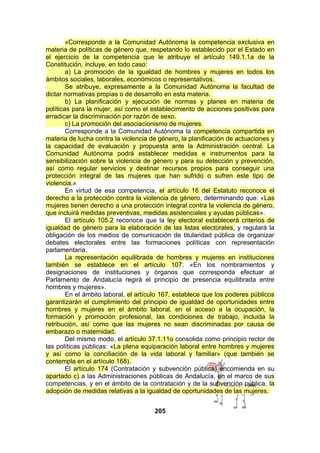 «Corresponde a la Comunidad Autónoma la competencia exclusiva en
materia de políticas de género que, respetando lo establecido por el Estado en
el ejercicio de la competencia que le atribuye el artículo 149.1.1a de la
Constitución, incluye, en todo caso:
a) La promoción de la igualdad de hombres y mujeres en todos los
ámbitos sociales, laborales, económicos o representativos.
Se atribuye, expresamente a la Comunidad Autónoma la facultad de
dictar normativas propias o de desarrollo en esta materia.
b) La planificación y ejecución de normas y planes en materia de
políticas para la mujer, así como el establecimiento de acciones positivas para
erradicar la discriminación por razón de sexo.
c) La promoción del asociacionismo de mujeres.
Corresponde a la Comunidad Autónoma la competencia compartida en
materia de lucha contra la violencia de género, la planificación de actuaciones y
la capacidad de evaluación y propuesta ante la Administración central. La
Comunidad Autónoma podrá establecer medidas e instrumentos para la
sensibilización sobre la violencia de género y para su detección y prevención,
así como regular servicios y destinar recursos propios para conseguir una
protección integral de las mujeres que han sufrido o sufren este tipo de
violencia.»
En virtud de esa competencia, el artículo 16 del Estatuto reconoce el
derecho a la protección contra la violencia de género, determinando que: «Las
mujeres tienen derecho a una protección integral contra la violencia de género,
que incluirá medidas preventivas, medidas asistenciales y ayudas públicas».
El artículo 105.2 reconoce que la ley electoral establecerá criterios de
igualdad de género para la elaboración de las listas electorales, y regulará la
obligación de los medios de comunicación de titularidad pública de organizar
debates electorales entre las formaciones políticas con representación
parlamentaria.
La representación equilibrada de hombres y mujeres en instituciones
también se establece en el artículo 107: «En los nombramientos y
designaciones de instituciones y órganos que corresponda efectuar al
Parlamento de Andalucía regirá el principio de presencia equilibrada entre
hombres y mujeres».
En el ámbito laboral, el artículo 167, establece que los poderes públicos
garantizarán el cumplimiento del principio de igualdad de oportunidades entre
hombres y mujeres en el ámbito laboral, en el acceso a la ocupación, la
formación y promoción profesional, las condiciones de trabajo, incluida la
retribución, así como que las mujeres no sean discriminadas por causa de
embarazo o maternidad.
Del mismo modo, el artículo 37.1.11o consolida como principio rector de
las políticas públicas: «La plena equiparación laboral entre hombres y mujeres
y así como la conciliación de la vida laboral y familiar» (que también se
contempla en el artículo 168).
El artículo 174 (Contratación y subvención pública) encomienda en su
apartado c) a las Administraciones públicas de Andalucía, en el marco de sus
competencias, y en el ámbito de la contratación y de la subvención pública, la
adopción de medidas relativas a la igualdad de oportunidades de las mujeres.
205

 