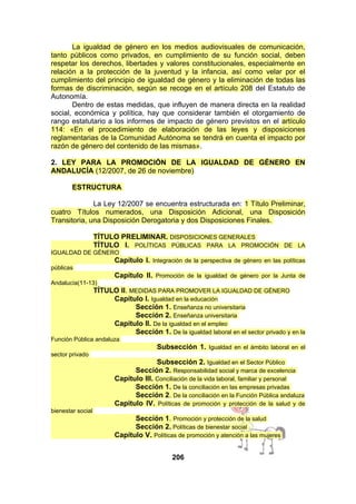 La igualdad de género en los medios audiovisuales de comunicación,
tanto públicos como privados, en cumplimiento de su función social, deben
respetar los derechos, libertades y valores constitucionales, especialmente en
relación a la protección de la juventud y la infancia, así como velar por el
cumplimiento del principio de igualdad de género y la eliminación de todas las
formas de discriminación, según se recoge en el artículo 208 del Estatuto de
Autonomía.
Dentro de estas medidas, que influyen de manera directa en la realidad
social, económica y política, hay que considerar también el otorgamiento de
rango estatutario a los informes de impacto de género previstos en el artículo
114: «En el procedimiento de elaboración de las leyes y disposiciones
reglamentarias de la Comunidad Autónoma se tendrá en cuenta el impacto por
razón de género del contenido de las mismas».
2. LEY PARA LA PROMOCIÓN DE LA IGUALDAD DE GÉNERO EN
ANDALUCÍA (12/2007, de 26 de noviembre)
ESTRUCTURA
La Ley 12/2007 se encuentra estructurada en: 1 Título Preliminar,
cuatro Títulos numerados, una Disposición Adicional, una Disposición
Transitoria, una Disposición Derogatoria y dos Disposiciones Finales.
TÍTULO PRELIMINAR. DISPOSICIONES GENERALES
TÍTULO I. POLÍTICAS PÚBLICAS PARA LA PROMOCIÓN DE LA
IGUALDAD DE GÉNERO

Capítulo I. Integración de la perspectiva de género en las políticas
públicas

Capítulo II. Promoción de la igualdad de género por la Junta de
Andalucía(11-13)

TÍTULO II. MEDIDAS PARA PROMOVER LA IGUALDAD DE GÉNERO
Capítulo I. Igualdad en la educación
Sección 1. Enseñanza no universitaria
Sección 2. Enseñanza universitaria
Capítulo II. De la igualdad en el empleo
Sección 1. De la igualdad laboral en el sector privado y en la
Función Pública andaluza

Subsección 1. Igualdad en el ámbito laboral en el
sector privado

Subsección 2. Igualdad en el Sector Público
Sección 2. Responsabilidad social y marca de excelencia
Capítulo III. Conciliación de la vida laboral, familiar y personal
Sección 1. De la conciliación en las empresas privadas
Sección 2. De la conciliación en la Función Pública andaluza
Capítulo IV. Políticas de promoción y protección de la salud y de
bienestar social

Sección 1. Promoción y protección de la salud
Sección 2. Políticas de bienestar social
Capítulo V. Políticas de promoción y atención a las mujeres
206

 