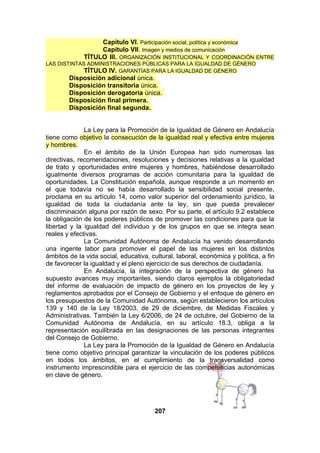 Capítulo VI. Participación social, política y económica
Capítulo VII. Imagen y medios de comunicación
TÍTULO III. ORGANIZACIÓN INSTITUCIONAL Y COORDINACIÓN ENTRE
LAS DISTINTAS ADMINISTRACIONES PÚBLICAS PARA LA IGUALDAD DE GÉNERO
TÍTULO IV. GARANTÍAS PARA LA IGUALDAD DE GÉNERO

Disposición adicional única.
Disposición transitoria única.
Disposición derogatoria única.
Disposición final primera.
Disposición final segunda.
La Ley para la Promoción de la Igualdad de Género en Andalucía
tiene como objetivo la consecución de la igualdad real y efectiva entre mujeres
y hombres.
En el ámbito de la Unión Europea han sido numerosas las
directivas, recomendaciones, resoluciones y decisiones relativas a la igualdad
de trato y oportunidades entre mujeres y hombres, habiéndose desarrollado
igualmente diversos programas de acción comunitaria para la igualdad de
oportunidades. La Constitución española, aunque responde a un momento en
el que todavía no se había desarrollado la sensibilidad social presente,
proclama en su artículo 14, como valor superior del ordenamiento jurídico, la
igualdad de toda la ciudadanía ante la ley, sin que pueda prevalecer
discriminación alguna por razón de sexo. Por su parte, el artículo 9.2 establece
la obligación de los poderes públicos de promover las condiciones para que la
libertad y la igualdad del individuo y de los grupos en que se integra sean
reales y efectivas.
La Comunidad Autónoma de Andalucía ha venido desarrollando
una ingente labor para promover el papel de las mujeres en los distintos
ámbitos de la vida social, educativa, cultural, laboral, económica y política, a fin
de favorecer la igualdad y el pleno ejercicio de sus derechos de ciudadanía.
En Andalucía, la integración de la perspectiva de género ha
supuesto avances muy importantes, siendo claros ejemplos la obligatoriedad
del informe de evaluación de impacto de género en los proyectos de ley y
reglamentos aprobados por el Consejo de Gobierno y el enfoque de género en
los presupuestos de la Comunidad Autónoma, según establecieron los artículos
139 y 140 de la Ley 18/2003, de 29 de diciembre, de Medidas Fiscales y
Administrativas. También la Ley 6/2006, de 24 de octubre, del Gobierno de la
Comunidad Autónoma de Andalucía, en su artículo 18.3, obliga a la
representación equilibrada en las designaciones de las personas integrantes
del Consejo de Gobierno.
La Ley para la Promoción de la Igualdad de Género en Andalucía
tiene como objetivo principal garantizar la vinculación de los poderes públicos
en todos los ámbitos, en el cumplimiento de la transversalidad como
instrumento imprescindible para el ejercicio de las competencias autonómicas
en clave de género.

207

 