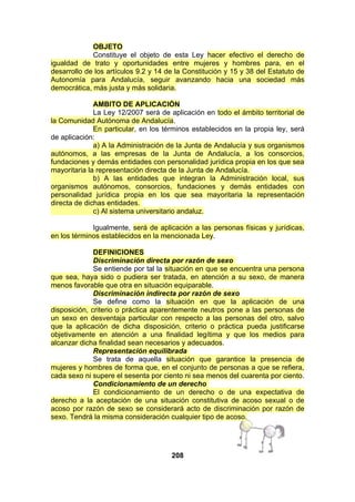 OBJETO
Constituye el objeto de esta Ley hacer efectivo el derecho de
igualdad de trato y oportunidades entre mujeres y hombres para, en el
desarrollo de los artículos 9.2 y 14 de la Constitución y 15 y 38 del Estatuto de
Autonomía para Andalucía, seguir avanzando hacia una sociedad más
democrática, más justa y más solidaria.
AMBITO DE APLICACIÓN
La Ley 12/2007 será de aplicación en todo el ámbito territorial de
la Comunidad Autónoma de Andalucía.
En particular, en los términos establecidos en la propia ley, será
de aplicación:
a) A la Administración de la Junta de Andalucía y sus organismos
autónomos, a las empresas de la Junta de Andalucía, a los consorcios,
fundaciones y demás entidades con personalidad jurídica propia en los que sea
mayoritaria la representación directa de la Junta de Andalucía.
b) A las entidades que integran la Administración local, sus
organismos autónomos, consorcios, fundaciones y demás entidades con
personalidad jurídica propia en los que sea mayoritaria la representación
directa de dichas entidades.
c) Al sistema universitario andaluz.
Igualmente, será de aplicación a las personas físicas y jurídicas,
en los términos establecidos en la mencionada Ley.
DEFINICIONES
Discriminación directa por razón de sexo
Se entiende por tal la situación en que se encuentra una persona
que sea, haya sido o pudiera ser tratada, en atención a su sexo, de manera
menos favorable que otra en situación equiparable.
Discriminación indirecta por razón de sexo
Se define como la situación en que la aplicación de una
disposición, criterio o práctica aparentemente neutros pone a las personas de
un sexo en desventaja particular con respecto a las personas del otro, salvo
que la aplicación de dicha disposición, criterio o práctica pueda justificarse
objetivamente en atención a una finalidad legítima y que los medios para
alcanzar dicha finalidad sean necesarios y adecuados.
Representación equilibrada
Se trata de aquella situación que garantice la presencia de
mujeres y hombres de forma que, en el conjunto de personas a que se refiera,
cada sexo ni supere el sesenta por ciento ni sea menos del cuarenta por ciento.
Condicionamiento de un derecho
El condicionamiento de un derecho o de una expectativa de
derecho a la aceptación de una situación constitutiva de acoso sexual o de
acoso por razón de sexo se considerará acto de discriminación por razón de
sexo. Tendrá la misma consideración cualquier tipo de acoso.

208

 