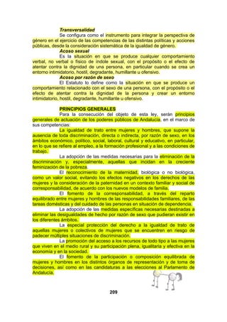 Transversalidad
Se configura como el instrumento para integrar la perspectiva de
género en el ejercicio de las competencias de las distintas políticas y acciones
públicas, desde la consideración sistemática de la igualdad de género.
Acoso sexual
Es la situación en que se produce cualquier comportamiento
verbal, no verbal o físico de índole sexual, con el propósito o el efecto de
atentar contra la dignidad de una persona, en particular cuando se crea un
entorno intimidatorio, hostil, degradante, humillante u ofensivo.
Acoso por razón de sexo
El Estatuto lo define como la situación en que se produce un
comportamiento relacionado con el sexo de una persona, con el propósito o el
efecto de atentar contra la dignidad de la persona y crear un entorno
intimidatorio, hostil, degradante, humillante u ofensivo.
PRINCIPIOS GENERALES
Para la consecución del objeto de esta ley, serán principios
generales de actuación de los poderes públicos de Andalucía, en el marco de
sus competencias:
La igualdad de trato entre mujeres y hombres, que supone la
ausencia de toda discriminación, directa o indirecta, por razón de sexo, en los
ámbitos económico, político, social, laboral, cultural y educativo, en particular,
en lo que se refiere al empleo, a la formación profesional y a las condiciones de
trabajo.
La adopción de las medidas necesarias para la eliminación de la
discriminación y, especialmente, aquellas que incidan en la creciente
feminización de la pobreza.
El reconocimiento de la maternidad, biológica o no biológica,
como un valor social, evitando los efectos negativos en los derechos de las
mujeres y la consideración de la paternidad en un contexto familiar y social de
corresponsabilidad, de acuerdo con los nuevos modelos de familia.
El fomento de la corresponsabilidad, a través del reparto
equilibrado entre mujeres y hombres de las responsabilidades familiares, de las
tareas domésticas y del cuidado de las personas en situación de dependencia.
La adopción de las medidas específicas necesarias destinadas a
eliminar las desigualdades de hecho por razón de sexo que pudieran existir en
los diferentes ámbitos.
La especial protección del derecho a la igualdad de trato de
aquellas mujeres o colectivos de mujeres que se encuentren en riesgo de
padecer múltiples situaciones de discriminación.
La promoción del acceso a los recursos de todo tipo a las mujeres
que viven en el medio rural y su participación plena, igualitaria y efectiva en la
economía y en la sociedad.
El fomento de la participación o composición equilibrada de
mujeres y hombres en los distintos órganos de representación y de toma de
decisiones, así como en las candidaturas a las elecciones al Parlamento de
Andalucía.

209

 