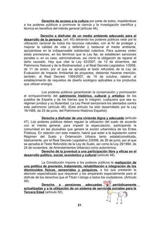 Derecho de acceso a la cultura por parte de todos, impeliéndose
a los poderes públicos a promover la ciencia y la investigación científica y
técnica en beneficio del interés general (artículo 44).
Derecho a disfrutar de un medio ambiente adecuado para el
desarrollo de la persona, (art. 45) debiendo los poderes públicos velar por la
utilización racional de todos los recursos naturales, con el fin de proteger y
mejorar la calidad de vida y defender y restaurar el medio ambiente,
apoyándose en la indispensable solidaridad colectiva. Para quienes violen
estas previsiones, en los términos que la Ley fije, se establecen sanciones
penales o, en su caso, administrativas, así como la obligación de reparar el
daño causado. Hay que citar la Ley 42/2007, de 13 de diciembre, del
Patrimonio Natural y de la Biodiversidad, y el Real Decreto Legislativo 1/2008,
de 11 de enero, por el que se aprueba el texto refundido de la Ley de
Evaluación de Impacto Ambiental de proyectos, debiendo hacerse mención,
también, al Real Decreto 1369/2007, de 19 de octubre, relativo al
establecimiento de requisitos de diseño ecológico aplicables a los productos
que utilizan energía.
Los poderes públicos garantizarán la conservación y promoverán
el enriquecimiento del patrimonio histórico, cultural y artístico de los
pueblos de España y de los bienes que lo integran, cualquiera que sea su
régimen jurídico y su titularidad. La Ley Penal sancionará los atentados contra
este patrimonio (artículo 46). (Este artículo ha sido desarrollado por la Ley
16/1985, de 25 de junio, del Patrimonio Histórico Español).
Derecho a disfrutar de una vivienda digna y adecuada (artículo
47). Los poderes públicos deben regular la utilización del suelo de acuerdo
con el interés general, para impedir la especulación, participando la
comunidad en las plusvalías que genere la acción urbanística de los Entes
Públicos. En relación con esta materia, habrá que estar a la legislación sobre
Régimen del Suelo y Ordenación Urbana tanto estatal(constituida,
básicamente, por el Real Decreto Legislativo 2/2008, de 26 de junio, por el que
se aprueba el Texto Refundido de la Ley de Suelo, así como la Ley 29/1994, de
24 de noviembre, de Arrendamientos Urbanos) como autonómica.
Derecho de la juventud a una participación libre y eficaz en el
desarrollo político, social, económico y cultural (artículo 48).
La Constitución impone a los poderes públicos la realización de
una política de previsión, tratamiento, rehabilitación e integración de los
disminuidos físicos, sensoriales y psíquicos, a los que prestarán la
atención especializada que requieran y los ampararán especialmente para el
disfrute de los derechos que el Título I otorga a todos los ciudadanos. (Artículo
49).
Derecho a pensiones adecuadas y periódicamente
actualizadas y a la utilización de un sistema de servicios sociales para la
Tercera Edad (artículo 50).

21

 