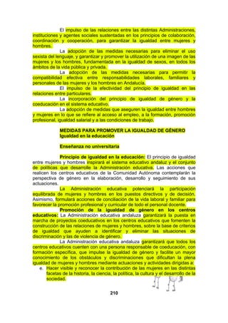 El impulso de las relaciones entre las distintas Administraciones,
instituciones y agentes sociales sustentadas en los principios de colaboración,
coordinación y cooperación, para garantizar la igualdad entre mujeres y
hombres.
La adopción de las medidas necesarias para eliminar el uso
sexista del lenguaje, y garantizar y promover la utilización de una imagen de las
mujeres y los hombres, fundamentada en la igualdad de sexos, en todos los
ámbitos de la vida pública y privada.
La adopción de las medidas necesarias para permitir la
compatibilidad efectiva entre responsabilidades laborales, familiares y
personales de las mujeres y los hombres en Andalucía.
El impulso de la efectividad del principio de igualdad en las
relaciones entre particulares.
La incorporación del principio de igualdad de género y la
coeducación en el sistema educativo.
La adopción de medidas que aseguren la igualdad entre hombres
y mujeres en lo que se refiere al acceso al empleo, a la formación, promoción
profesional, igualdad salarial y a las condiciones de trabajo.
MEDIDAS PARA PROMOVER LA IGUALDAD DE GÉNERO
Igualdad en la educación
Enseñanza no universitaria
Principio de igualdad en la educación: El principio de igualdad
entre mujeres y hombres inspirará el sistema educativo andaluz y el conjunto
de políticas que desarrolle la Administración educativa. Las acciones que
realicen los centros educativos de la Comunidad Autónoma contemplarán la
perspectiva de género en la elaboración, desarrollo y seguimiento de sus
actuaciones.
La Administración educativa potenciará la participación
equilibrada de mujeres y hombres en los puestos directivos y de decisión.
Asimismo, formulará acciones de conciliación de la vida laboral y familiar para
favorecer la promoción profesional y curricular de todo el personal docente.
Promoción de la igualdad de género en los centros
educativos: La Administración educativa andaluza garantizará la puesta en
marcha de proyectos coeducativos en los centros educativos que fomenten la
construcción de las relaciones de mujeres y hombres, sobre la base de criterios
de igualdad que ayuden a identificar y eliminar las situaciones de
discriminación y las de violencia de género.
La Administración educativa andaluza garantizará que todos los
centros educativos cuenten con una persona responsable de coeducación, con
formación específica, que impulse la igualdad de género y facilite un mayor
conocimiento de los obstáculos y discriminaciones que dificultan la plena
igualdad de mujeres y hombres mediante actuaciones y actividades dirigidas a:
e. Hacer visible y reconocer la contribución de las mujeres en las distintas
facetas de la historia, la ciencia, la política, la cultura y el desarrollo de la
sociedad.
210

 