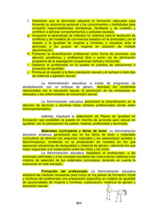 f. Garantizar que el alumnado adquiera la formación adecuada para
fomentar su autonomía personal y los conocimientos y habilidades para
compartir responsabilidades domésticas, familiares y de cuidado, y
contribuir a eliminar comportamientos y actitudes sexistas.
g. Incorporar el aprendizaje de métodos no violentos para la resolución de
conflictos y de modelos de convivencia basados en la diversidad y en el
respeto a la igualdad de mujeres y hombres, y visualizar ante el
alumnado a los grupos de mujeres en situación de múltiple
discriminación.
h. Fomentar la diversificación profesional como forma de promover una
elección académica y profesional libre y como vía de eliminación
progresiva de la segregación ocupacional vertical y horizontal.
i. Asesorar al profesorado en la puesta en práctica de actuaciones o
proyectos de igualdad.
j. Promover el respeto a la libre orientación sexual y el rechazo a todo tipo
de violencia o agresión sexual.
La Administración educativa, a través de programas de
sensibilización con un enfoque de género, abordará los contenidos
relacionados con la educación sexual, la prevención de los embarazos no
deseados y las enfermedades de transmisión sexual.
La Administración educativa promoverá la diversificación en la
elección de alumnos y alumnas hacia carreras profesionales donde estén
infrarrepresentados.
Además, impulsará la elaboración de Planes de Igualdad en
Educación que posibiliten la puesta en marcha de acciones para educar en
igualdad, con la participación de padres, madres, profesorado y alumnado.
Materiales curriculares y libros de texto: La Administración
educativa andaluza garantizará que en los libros de texto y materiales
curriculares se eliminen los prejuicios culturales y los estereotipos sexistas o
discriminatorios, incidiendo en la erradicación de modelos en los que
aparezcan situaciones de desigualdad y violencia de género, valorando los que
mejor respondan a la coeducación entre las niñas y los niños.
La Administración educativa trasladará al profesorado, a las
empresas editoriales y a los consejos escolares las instrucciones relativas a los
criterios de selección de los materiales curriculares, teniendo en cuenta lo
expresado en este precepto.
Formación del profesorado: La Administración educativa
adoptará las medidas necesarias para incluir en los planes de formación inicial
y continua del profesorado una preparación específica en materia de igualdad
de oportunidades de mujeres y hombres, coeducación, violencia de género y
educación sexual.

211

 