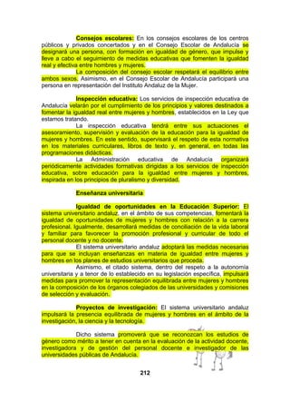 Consejos escolares: En los consejos escolares de los centros
públicos y privados concertados y en el Consejo Escolar de Andalucía se
designará una persona, con formación en igualdad de género, que impulse y
lleve a cabo el seguimiento de medidas educativas que fomenten la igualdad
real y efectiva entre hombres y mujeres.
La composición del consejo escolar respetará el equilibrio entre
ambos sexos. Asimismo, en el Consejo Escolar de Andalucía participará una
persona en representación del Instituto Andaluz de la Mujer.
Inspección educativa: Los servicios de inspección educativa de
Andalucía velarán por el cumplimiento de los principios y valores destinados a
fomentar la igualdad real entre mujeres y hombres, establecidos en la Ley que
estamos tratando.
La inspección educativa tendrá entre sus actuaciones el
asesoramiento, supervisión y evaluación de la educación para la igualdad de
mujeres y hombres. En este sentido, supervisará el respeto de esta normativa
en los materiales curriculares, libros de texto y, en general, en todas las
programaciones didácticas.
La Administración educativa de Andalucía organizará
periódicamente actividades formativas dirigidas a los servicios de inspección
educativa, sobre educación para la igualdad entre mujeres y hombres,
inspirada en los principios de pluralismo y diversidad.
Enseñanza universitaria
Igualdad de oportunidades en la Educación Superior: El
sistema universitario andaluz, en el ámbito de sus competencias, fomentará la
igualdad de oportunidades de mujeres y hombres con relación a la carrera
profesional. Igualmente, desarrollará medidas de conciliación de la vida laboral
y familiar para favorecer la promoción profesional y curricular de todo el
personal docente y no docente.
El sistema universitario andaluz adoptará las medidas necesarias
para que se incluyan enseñanzas en materia de igualdad entre mujeres y
hombres en los planes de estudios universitarios que proceda.
Asimismo, el citado sistema, dentro del respeto a la autonomía
universitaria y a tenor de lo establecido en su legislación específica, impulsará
medidas para promover la representación equilibrada entre mujeres y hombres
en la composición de los órganos colegiados de las universidades y comisiones
de selección y evaluación.
Proyectos de investigación: El sistema universitario andaluz
impulsará la presencia equilibrada de mujeres y hombres en el ámbito de la
investigación, la ciencia y la tecnología.
Dicho sistema promoverá que se reconozcan los estudios de
género como mérito a tener en cuenta en la evaluación de la actividad docente,
investigadora y de gestión del personal docente e investigador de las
universidades públicas de Andalucía.
212

 