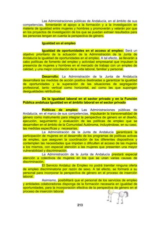 Las Administraciones públicas de Andalucía, en el ámbito de sus
competencias, fomentarán el apoyo a la formación y a la investigación en
materia de igualdad entre mujeres y hombres y promoverán y velarán por que
en los proyectos de investigación de los que se puedan extraer resultados para
las personas tengan en cuenta la perspectiva de género.
Igualdad en el empleo
Igualdad de oportunidades en el acceso al empleo: Será un
objetivo prioritario de la actuación de la Administración de la Junta de
Andalucía la igualdad de oportunidades en el empleo. A tal efecto, se llevarán a
cabo políticas de fomento del empleo y actividad empresarial que impulsen la
presencia de mujeres y hombres en el mercado de trabajo con un empleo de
calidad, y una mejor conciliación de la vida laboral, familiar y personal.
Desarrollo: La Administración de la Junta de Andalucía
desarrollará las medidas de acción positiva destinadas a garantizar la igualdad
de oportunidades y la superación de las situaciones de segregación
profesional, tanto vertical como horizontal, así como las que supongan
desigualdades retributivas.
De la igualdad laboral en el sector privado y en la Función
Pública andaluza Igualdad en el ámbito laboral en el sector privado
Políticas de empleo: Las Administraciones públicas de
Andalucía, en el marco de sus competencias, impulsarán la transversalidad de
género como instrumento para integrar la perspectiva de género en el diseño,
ejecución, seguimiento y evaluación de las políticas de empleo que se
desarrollen en el ámbito de la Comunidad Autónoma, incluyéndose, en su caso,
las medidas específicas y necesarias.
La Administración de la Junta de Andalucía garantizará la
participación de mujeres en el desarrollo de los programas de políticas activas
de empleo, que aseguren la coordinación de los diferentes dispositivos y
contemplen las necesidades que impidan o dificulten el acceso de las mujeres
a los mismos, con especial atención a las mujeres que presenten una mayor
vulnerabilidad y discriminación.
La Administración de la Junta de Andalucía prestará especial
atención a colectivos de mujeres en los que se unan varias causas de
discriminación.
El Servicio Andaluz de Empleo no podrá tramitar ninguna oferta
de empleo discriminatoria por razón de sexo. A tal efecto, se formará a su
personal para incorporar la perspectiva de género en el proceso de inserción
laboral.
Asimismo, posibilitará que el personal de los servicios de empleo
y entidades colaboradoras disponga de la formación necesaria en igualdad de
oportunidades, para la incorporación efectiva de la perspectiva de género en el
proceso de inserción laboral.

213

 