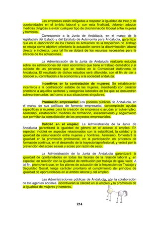 Las empresas están obligadas a respetar la igualdad de trato y de
oportunidades en el ámbito laboral y, con esta finalidad, deberán adoptar
medidas dirigidas a evitar cualquier tipo de discriminación laboral entre mujeres
y hombres.
Corresponde a la Junta de Andalucía, en el marco de la
legislación del Estado y del Estatuto de Autonomía para Andalucía, garantizar
que en la elaboración de los Planes de Actuación de la Inspección de Trabajo
se recoja como objetivo prioritario la actuación contra la discriminación laboral
directa e indirecta, para tal fin se dotará de los recursos necesarios para la
eficacia de las actuaciones.
La Administración de la Junta de Andalucía realizará estudios
sobre las estimaciones del valor económico que tiene el trabajo doméstico y el
cuidado de las personas que se realiza en la Comunidad Autónoma de
Andalucía. El resultado de dichos estudios será difundido, con el fin de dar a
conocer su contribución a la economía y a la sociedad andaluza.
Incentivos en la contratación de mujeres: Se establecerán
incentivos a la contratación estable de las mujeres, atendiendo con carácter
prioritario a aquellos sectores y categorías laborales en los que se encuentren
subrepresentadas, así como a sus situaciones singulares.
Promoción empresarial: Los poderes públicos de Andalucía, en
el marco de sus políticas de fomento empresarial, contemplarán ayudas
específicas a mujeres para la creación de empresas o ayudas al autoempleo.
Asimismo, establecerán medidas de formación, asesoramiento y seguimiento
que permitan la consolidación de los proyectos empresariales.
Calidad en el empleo: La Administración de la Junta de
Andalucía garantizará la igualdad de género en el acceso al empleo. En
especial, incidirá en aspectos relacionados con la estabilidad, la calidad y la
igualdad de remuneración entre mujeres y hombres. Asimismo, fomentará la
igualdad en la promoción profesional, en la participación en procesos de
formación continua, en el desarrollo de la trayectoriaprofesional, y velará por la
prevención del acoso sexual y acoso por razón de sexo.
La Administración de la Junta de Andalucía garantizará la
igualdad de oportunidades en todas las facetas de la relación laboral y, en
especial, en relación con la igualdad de retribución por trabajo de igual valor. A
tal fin, promoverá que, en los planes de actuación de la Inspección de Trabajo y
Seguridad Social, tenga carácter prioritario el cumplimiento del principio de
igualdad de oportunidades en el ámbito laboral y del empleo.
Las Administraciones públicas de Andalucía, con la colaboración
de los agentes sociales, incentivarán la calidad en el empleo y la promoción de
la igualdad de mujeres y hombres.

214

 