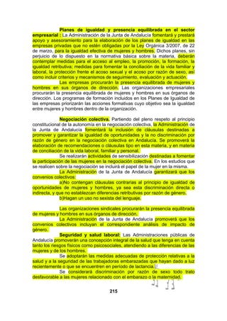 Planes de igualdad y presencia equilibrada en el sector
empresarial : La Administración de la Junta de Andalucía fomentará y prestará
apoyo y asesoramiento para la elaboración de los planes de igualdad en las
empresas privadas que no estén obligadas por la Ley Orgánica 3/2007, de 22
de marzo, para la igualdad efectiva de mujeres y hombres. Dichos planes, sin
perjuicio de lo dispuesto en la normativa básica sobre la materia, deberán
contemplar medidas para el acceso al empleo, la promoción, la formación, la
igualdad retributiva; medidas para fomentar la conciliación de la vida familiar y
laboral, la protección frente el acoso sexual y el acoso por razón de sexo, así
como incluir criterios y mecanismos de seguimiento, evaluación y actuación.
Las empresas procurarán la presencia equilibrada de mujeres y
hombres en sus órganos de dirección. Las organizaciones empresariales
procurarán la presencia equilibrada de mujeres y hombres en sus órganos de
dirección. Los programas de formación incluidos en los Planes de Igualdad de
las empresas priorizarán las acciones formativas cuyo objetivo sea la igualdad
entre mujeres y hombres dentro de la organización.
Negociación colectiva. Partiendo del pleno respeto al principio
constitucional de la autonomía en la negociación colectiva, la Administración de
la Junta de Andalucía fomentará la inclusión de cláusulas destinadas a
promover y garantizar la igualdad de oportunidades y la no discriminación por
razón de género en la negociación colectiva en Andalucía. Se promoverá la
elaboración de recomendaciones o cláusulas tipo en esta materia, y en materia
de conciliación de la vida laboral, familiar y personal.
Se realizarán actividades de sensibilización destinadas a fomentar
la participación de las mujeres en la negociación colectiva. En los estudios que
se realicen sobre la negociación se incluirá el papel de la mujer en la misma.
La Administración de la Junta de Andalucía garantizará que los
convenios colectivos:
a)No contengan cláusulas contrarias al principio de igualdad de
oportunidades de mujeres y hombres, ya sea esta discriminación directa o
indirecta, y que no establezcan diferencias retributivas por razón de género.
b)Hagan un uso no sexista del lenguaje.
Las organizaciones sindicales procurarán la presencia equilibrada
de mujeres y hombres en sus órganos de dirección.
La Administración de la Junta de Andalucía promoverá que los
convenios colectivos incluyan el correspondiente análisis de impacto de
género.
Seguridad y salud laboral: Las Administraciones públicas de
Andalucía promoverán una concepción integral de la salud que tenga en cuenta
tanto los riesgos físicos como psicosociales, atendiendo a las diferencias de las
mujeres y de los hombres.
Se adoptarán las medidas adecuadas de protección relativas a la
salud y a la seguridad de las trabajadoras embarazadas que hayan dado a luz
recientemente o que se encuentren en período de lactancia.
Se considerará discriminación por razón de sexo todo trato
desfavorable a las mujeres relacionado con el embarazo o la maternidad.
215

 