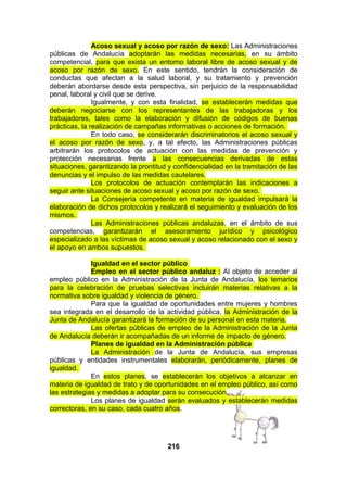Acoso sexual y acoso por razón de sexo: Las Administraciones
públicas de Andalucía adoptarán las medidas necesarias, en su ámbito
competencial, para que exista un entorno laboral libre de acoso sexual y de
acoso por razón de sexo. En este sentido, tendrán la consideración de
conductas que afectan a la salud laboral, y su tratamiento y prevención
deberán abordarse desde esta perspectiva, sin perjuicio de la responsabilidad
penal, laboral y civil que se derive.
Igualmente, y con esta finalidad, se establecerán medidas que
deberán negociarse con los representantes de las trabajadoras y los
trabajadores, tales como la elaboración y difusión de códigos de buenas
prácticas, la realización de campañas informativas o acciones de formación.
En todo caso, se considerarán discriminatorios el acoso sexual y
el acoso por razón de sexo, y, a tal efecto, las Administraciones públicas
arbitrarán los protocolos de actuación con las medidas de prevención y
protección necesarias frente a las consecuencias derivadas de estas
situaciones, garantizando la prontitud y confidencialidad en la tramitación de las
denuncias y el impulso de las medidas cautelares.
Los protocolos de actuación contemplarán las indicaciones a
seguir ante situaciones de acoso sexual y acoso por razón de sexo.
La Consejería competente en materia de igualdad impulsará la
elaboración de dichos protocolos y realizará el seguimiento y evaluación de los
mismos.
Las Administraciones públicas andaluzas, en el ámbito de sus
competencias, garantizarán el asesoramiento jurídico y psicológico
especializado a las víctimas de acoso sexual y acoso relacionado con el sexo y
el apoyo en ambos supuestos.
Igualdad en el sector público
Empleo en el sector público andaluz : Al objeto de acceder al
empleo público en la Administración de la Junta de Andalucía, los temarios
para la celebración de pruebas selectivas incluirán materias relativas a la
normativa sobre igualdad y violencia de género.
Para que la igualdad de oportunidades entre mujeres y hombres
sea integrada en el desarrollo de la actividad pública, la Administración de la
Junta de Andalucía garantizará la formación de su personal en esta materia.
Las ofertas públicas de empleo de la Administración de la Junta
de Andalucía deberán ir acompañadas de un informe de impacto de género.
Planes de igualdad en la Administración pública
La Administración de la Junta de Andalucía, sus empresas
públicas y entidades instrumentales elaborarán, periódicamente, planes de
igualdad.
En estos planes, se establecerán los objetivos a alcanzar en
materia de igualdad de trato y de oportunidades en el empleo público, así como
las estrategias y medidas a adoptar para su consecución.
Los planes de igualdad serán evaluados y establecerán medidas
correctoras, en su caso, cada cuatro años.

216

 