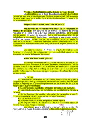 Protección frente al acoso sexual y al acoso por razón de sexo

La Administración de la Junta de Andalucía adoptará las medidas
necesarias para una protección eficaz frente al acoso sexual y el acoso por
razón de sexo, tanto en el ámbito de la Administración pública como en el de
las empresas privadas.
Responsabilidad social y marca de excelencia
Actuaciones de responsabilidad social de las empresas en
materia de igualdad: Sin perjuicio de las normas en materia de empleo
recogidas en el Título II de la Ley que estamos estudiando, las empresas
podrán asumir, en virtud de acuerdos, con la representación legal de las
trabajadoras y trabajadores, instituciones, organismos y asociaciones para la
igualdad de género, actuaciones de responsabilidad social, a través de
medidas económicas, comerciales, laborales, asistenciales o de otra índole,
con la finalidad de mejorar la situación de igualdad entre mujeres y hombres en
la empresa.
Los poderes públicos de Andalucía impulsarán medidas para
fomentar el desarrollo de actuaciones de responsabilidad social de las
empresas en materia de igualdad de género.
Marca de excelencia en igualdad
El Consejo de Gobierno de la Junta de Andalucía establecerá un
reconocimiento para distinguir a aquellas entidades comprometidas con la
igualdad entre mujeres y hombres, con la finalidad de incentivar las iniciativas
empresariales que implanten medidas para la promoción de la igualdad en la
gestión de los recursos humanos, así como mejoras en la calidad del empleo
de las mujeres.
Se valorará:
a) La equilibrada representación de mujeres y hombres en los grupos y
categorías profesionales y la adopción de medidas de acción positiva en el
acceso al empleo y en la promoción profesional en los niveles en los que las
mujeres estén subrepresentadas.
b) Las garantías de igualdad de retribución por trabajos de igual valor.
c) Las medidas concretas de conciliación de la vida laboral, familiar y
personal.
d) La implantación de medidas adecuadas de prevención y sanción
contra la violencia de género, acoso sexual y por razón de sexo.
e) La publicidad no sexista.
f) La implantación de un Plan de Igualdad en la Empresa.
g) La implementación de actuaciones de responsabilidad social en
materia de igualdad de oportunidades.
Los criterios para la obtención, el control de la ejecución y la
renovación de la marca de excelencia serán establecidos reglamentariamente.

217

 