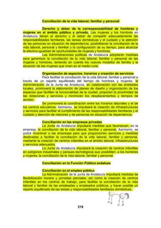 Conciliación de la vida laboral, familiar y personal
Derecho y deber de la corresponsabilidad de hombres y
mujeres en el ámbito público y privado. Las mujeres y los hombres en
Andalucía tienen el derecho y el deber de compartir adecuadamente las
responsabilidades familiares, las tareas domésticas y el cuidado y la atención
de las personas en situación de dependencia, posibilitando la conciliación de la
vida laboral, personal y familiar y la configuración de su tiempo, para alcanzar
la efectiva igualdad de oportunidades de mujeres y hombres.
Las Administraciones públicas de Andalucía adoptarán medidas
para garantizar la conciliación de la vida laboral, familiar y personal de las
mujeres y hombres, teniendo en cuenta los nuevos modelos de familia y la
situación de las mujeres que viven en el medio rural.
Organización de espacios, horarios y creación de servicios
Para facilitar la conciliación de la vida laboral, familiar y personal a
través de un reparto equilibrado del tiempo de hombres y mujeres, la
Administración de la Junta de Andalucía, en colaboración con las entidades
locales, promoverá la elaboración de planes de diseño y organización de los
espacios que faciliten la funcionalidad de la ciudad, propicien la proximidad de
las dotaciones y servicios y minimicen los desplazamientos y tiempos de
acceso.
Se promoverá la coordinación entre los horarios laborales y el de
los centros educativos. Asimismo, se impulsará la creación de infraestructuras
y servicios para facilitar el cumplimiento de las responsabilidades familiares y el
cuidado y atención de menores y de personas en situación de dependencia.
Conciliación en las empresas privadas
La Junta de Andalucía impulsará medidas que favorezcan, en la
empresa, la conciliación de la vida laboral, familiar y personal. Asimismo, se
podrá incentivar a las empresas para que proporcionen servicios y medidas
destinadas a facilitar la conciliación de la vida laboral, familiar y personal,
mediante la creación de centros infantiles en el ámbito laboral, infraestructuras
y servicios adecuados.
La Junta de Andalucía impulsará la creación de centros infantiles
en polígonos industriales y parques tecnológicos que posibiliten, a los hombres
y mujeres, la conciliación de la vida laboral, familiar y personal.
Conciliación en la Función Pública andaluza
Conciliación en el empleo público
La Administración de la Junta de Andalucía impulsará medidas de
flexibilización horaria y jornadas parciales, así como la creación de centros
infantiles en los centros de trabajo, para facilitar la conciliación de la vida
laboral y familiar de las empleadas y empleados públicos, y hacer posible un
reparto equilibrado de las tareas y responsabilidades familiares domésticas.

218

 