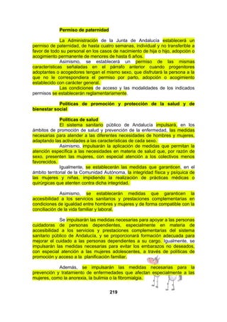 Permiso de paternidad
La Administración de la Junta de Andalucía establecerá un
permiso de paternidad, de hasta cuatro semanas, individual y no transferible a
favor de todo su personal en los casos de nacimiento de hija o hijo, adopción o
acogimiento permanente de menores de hasta 6 años.
Asimismo, se establecerá un permiso de las mismas
características señaladas en el párrafo anterior cuando progenitores
adoptantes o acogedores tengan el mismo sexo, que disfrutará la persona a la
que no le correspondiera el permiso por parto, adopción o acogimiento
establecido con carácter general.
Las condiciones de acceso y las modalidades de los indicados
permisos se establecerán reglamentariamente.
Políticas de promoción y protección de la salud y de
bienestar social
Políticas de salud
El sistema sanitario público de Andalucía impulsará, en los
ámbitos de promoción de salud y prevención de la enfermedad, las medidas
necesarias para atender a las diferentes necesidades de hombres y mujeres,
adaptando las actividades a las características de cada sexo.
Asimismo, impulsarán la aplicación de medidas que permitan la
atención específica a las necesidades en materia de salud que, por razón de
sexo, presenten las mujeres, con especial atención a los colectivos menos
favorecidos.
Igualmente, se establecerán las medidas que garanticen, en el
ámbito territorial de la Comunidad Autónoma, la integridad física y psíquica de
las mujeres y niñas, impidiendo la realización de prácticas médicas o
quirúrgicas que atenten contra dicha integridad.
Asimismo, se establecerán medidas que garanticen la
accesibilidad a los servicios sanitarios y prestaciones complementarias en
condiciones de igualdad entre hombres y mujeres y de forma compatible con la
conciliación de la vida familiar y laboral.
Se impulsarán las medidas necesarias para apoyar a las personas
cuidadoras de personas dependientes, especialmente en materia de
accesibilidad a los servicios y prestaciones complementarias del sistema
sanitario público de Andalucía, y se proporcionará formación adecuada para
mejorar el cuidado a las personas dependientes a su cargo. Igualmente, se
impulsarán las medidas necesarias para evitar los embarazos no deseados,
con especial atención a las mujeres adolescentes, a través de políticas de
promoción y acceso a la planificación familiar.
Además, se impulsarán las medidas necesarias para la
prevención y tratamiento de enfermedades que afectan especialmente a las
mujeres, como la anorexia, la bulimia o la fibromialgia.
219

 