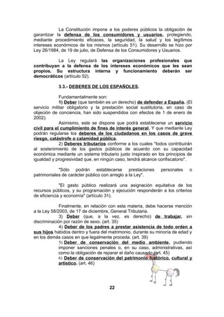 La Constitución impone a los poderes públicos la obligación de
garantizar la defensa de los consumidores y usuarios, protegiendo,
mediante procedimiento eficaces, la seguridad, la salud y los legítimos
intereses económicos de los mismos (artículo 51). Su desarrollo se hizo por
Ley 26/1984, de 19 de julio, de Defensa de los Consumidores y Usuarios.
La Ley regulará las organizaciones profesionales que
contribuyan a la defensa de los intereses económicos que les sean
propios. Su estructura interna y funcionamiento deberán ser
democráticos (artículo 52).
3.3.- DEBERES DE LOS ESPAÑOLES.
Fundamentalmente son:
1) Deber (que también es un derecho) de defender a España. (El
servicio militar obligatorio y la prestación social sustitutoria, en caso de
objeción de conciencia, han sido suspendidos con efectos de 1 de enero de
2002).
Asimismo, este se dispone que podrá establecerse un servicio
civil para el cumplimiento de fines de interés general. Y que mediante Ley
podrán regularse los deberes de los ciudadanos en los casos de grave
riesgo, catástrofe o calamidad pública.
2) Deberes tributarios conforme a los cuales "todos contribuirán
al sostenimiento de los gastos públicos de acuerdo con su capacidad
económica mediante un sistema tributario justo inspirado en los principios de
igualdad y progresividad que, en ningún caso, tendrá alcance confiscatorio".
"Sólo podrán establecerse prestaciones
patrimoniales de carácter público con arreglo a la Ley".

personales

o

"El gasto público realizará una asignación equitativa de los
recursos públicos, y su programación y ejecución responderán a los criterios
de eficiencia y economía" (artículo 31).
Finalmente, en relación con esta materia, debe hacerse mención
a la Ley 58/2003, de 17 de diciembre, General Tributaria.
3) Deber (que, a la vez, es derecho) de trabajar, sin
discriminación por razón de sexo. (art. 35)
4) Deber de los padres a prestar asistencia de todo orden a
sus hijos habidos dentro y fuera del matrimonio, durante su minoría de edad y
en los demás casos en que legalmente proceda. (art. 39)
5) Deber de conservación del medio ambiente, pudiendo
imponer sanciones penales o, en su caso, administrativas, así
como la obligación de reparar el daño causado.(art. 45)
6) Deber de conservación del patrimonio histórico, cultural y
artístico. (art. 46)

22

 