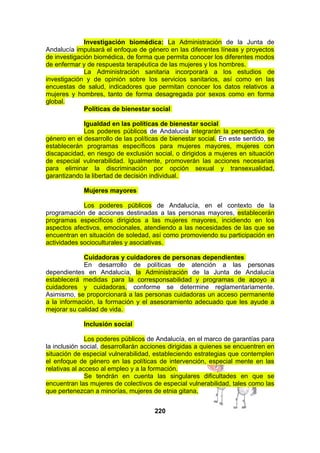 Investigación biomédica: La Administración de la Junta de
Andalucía impulsará el enfoque de género en las diferentes líneas y proyectos
de investigación biomédica, de forma que permita conocer los diferentes modos
de enfermar y de respuesta terapéutica de las mujeres y los hombres.
La Administración sanitaria incorporará a los estudios de
investigación y de opinión sobre los servicios sanitarios, así como en las
encuestas de salud, indicadores que permitan conocer los datos relativos a
mujeres y hombres, tanto de forma desagregada por sexos como en forma
global.
Políticas de bienestar social
Igualdad en las políticas de bienestar social
Los poderes públicos de Andalucía integrarán la perspectiva de
género en el desarrollo de las políticas de bienestar social. En este sentido, se
establecerán programas específicos para mujeres mayores, mujeres con
discapacidad, en riesgo de exclusión social, o dirigidos a mujeres en situación
de especial vulnerabilidad. Igualmente, promoverán las acciones necesarias
para eliminar la discriminación por opción sexual y transexualidad,
garantizando la libertad de decisión individual.
Mujeres mayores
Los poderes públicos de Andalucía, en el contexto de la
programación de acciones destinadas a las personas mayores, establecerán
programas específicos dirigidos a las mujeres mayores, incidiendo en los
aspectos afectivos, emocionales, atendiendo a las necesidades de las que se
encuentran en situación de soledad, así como promoviendo su participación en
actividades socioculturales y asociativas.
Cuidadoras y cuidadores de personas dependientes
En desarrollo de políticas de atención a las personas
dependientes en Andalucía, la Administración de la Junta de Andalucía
establecerá medidas para la corresponsabilidad y programas de apoyo a
cuidadores y cuidadoras, conforme se determine reglamentariamente.
Asimismo, se proporcionará a las personas cuidadoras un acceso permanente
a la información, la formación y el asesoramiento adecuado que les ayude a
mejorar su calidad de vida.
Inclusión social
Los poderes públicos de Andalucía, en el marco de garantías para
la inclusión social, desarrollarán acciones dirigidas a quienes se encuentren en
situación de especial vulnerabilidad, estableciendo estrategias que contemplen
el enfoque de género en las políticas de intervención, especial mente en las
relativas al acceso al empleo y a la formación.
Se tendrán en cuenta las singulares dificultades en que se
encuentran las mujeres de colectivos de especial vulnerabilidad, tales como las
que pertenezcan a minorías, mujeres de etnia gitana,
220

 