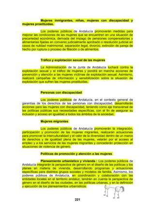 Mujeres inmigrantes, niñas, mujeres con discapacidad y
mujeres prostituidas.
Los poderes públicos de Andalucía promoverán medidas para
mejorar las condiciones de las mujeres que se encuentren en una situación de
precariedad económica, derivada del impago de pensiones compensatorias y
alimentarias fijadas en convenio judicialmente aprobado o resolución judicial en
casos de nulidad matrimonial, separación legal, divorcio, extinción de pareja de
hecho por ruptura o proceso de filiación o de alimentos.
Tráfico y explotación sexual de las mujeres
La Administración de la Junta de Andalucía luchará contra la
explotación sexual y el tráfico de mujeres y pondrá en marcha acciones de
prevención y atención a las mujeres víctimas de explotación sexual. Asimismo,
realizará campañas de información y sensibilización sobre la situación de
explotación que sufren las mujeres prostituidas.
Personas con discapacidad
Los poderes públicos de Andalucía, en el contexto general de
garantías de los derechos de las personas con discapacidad, desarrollarán
acciones para las mujeres con discapacidad, teniendo como eje transversal de
las políticas públicas sus necesidades específicas, con el fin de asegurar su
inclusión y acceso en igualdad a todos los ámbitos de la sociedad.
Mujeres migrantes
Los poderes públicos de Andalucía promoverán la integración,
participación y promoción de las mujeres migrantes, realizarán actuaciones
para promover la interculturalidad y el valor de la diversidad dentro de un marco
de derechos y de igualdad plena de las mujeres, velarán por el acceso al
empleo y a los servicios de las mujeres migrantes y concederán protección en
situaciones de violencia de género.
Políticas de promoción y atención a las mujeres
Planeamiento urbanístico y vivienda : Los poderes públicos de
Andalucía integrarán la perspectiva de género en el diseño de las políticas y los
planes en materia de vivienda, desarrollando programas y actuaciones
específicas para distintos grupos sociales y modelos de familia. Asimismo, los
poderes públicos de Andalucía, en coordinación y colaboración con las
entidades locales en el territorio andaluz, tendrán en cuenta la perspectiva de
género en el diseño de las ciudades, en las políticas urbanas, y en la definición
y ejecución de los planeamientos urbanísticos.

221

 