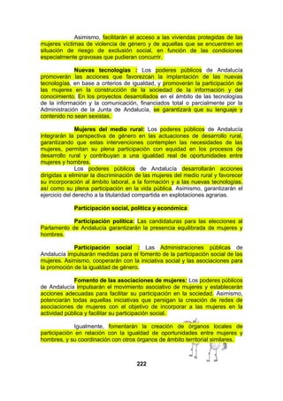 Asimismo, facilitarán el acceso a las viviendas protegidas de las
mujeres víctimas de violencia de género y de aquellas que se encuentren en
situación de riesgo de exclusión social, en función de las condiciones
especialmente gravosas que pudieran concurrir.
Nuevas tecnologías : Los poderes públicos de Andalucía
promoverán las acciones que favorezcan la implantación de las nuevas
tecnologías, en base a criterios de igualdad, y promoverán la participación de
las mujeres en la construcción de la sociedad de la información y del
conocimiento. En los proyectos desarrollados en el ámbito de las tecnologías
de la información y la comunicación, financiados total o parcialmente por la
Administración de la Junta de Andalucía, se garantizará que su lenguaje y
contenido no sean sexistas.
Mujeres del medio rural: Los poderes públicos de Andalucía
integrarán la perspectiva de género en las actuaciones de desarrollo rural,
garantizando que estas intervenciones contemplen las necesidades de las
mujeres, permitan su plena participación con equidad en los procesos de
desarrollo rural y contribuyan a una igualdad real de oportunidades entre
mujeres y hombres.
Los poderes públicos de Andalucía desarrollarán acciones
dirigidas a eliminar la discriminación de las mujeres del medio rural y favorecer
su incorporación al ámbito laboral, a la formación y a las nuevas tecnologías,
así como su plena participación en la vida pública. Asimismo, garantizarán el
ejercicio del derecho a la titularidad compartida en explotaciones agrarias.
Participación social, política y económica
Participación política: Las candidaturas para las elecciones al
Parlamento de Andalucía garantizarán la presencia equilibrada de mujeres y
hombres.
Participación social : Las Administraciones públicas de
Andalucía impulsarán medidas para el fomento de la participación social de las
mujeres. Asimismo, cooperarán con la iniciativa social y las asociaciones para
la promoción de la igualdad de género.
Fomento de las asociaciones de mujeres: Los poderes públicos
de Andalucía impulsarán el movimiento asociativo de mujeres y establecerán
acciones adecuadas para facilitar su participación en la sociedad. Asimismo,
potenciarán todas aquellas iniciativas que persigan la creación de redes de
asociaciones de mujeres con el objetivo de incorporar a las mujeres en la
actividad pública y facilitar su participación social.
Igualmente, fomentarán la creación de órganos locales de
participación en relación con la igualdad de oportunidades entre mujeres y
hombres, y su coordinación con otros órganos de ámbito territorial similares.

222

 