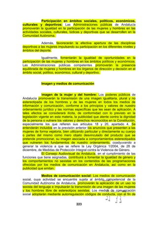Participación en ámbitos sociales, políticos, económicos,
culturales y deportivos: Las Administraciones públicas de Andalucía
promoverán la igualdad en la participación de las mujeres y hombres en las
actividades sociales, culturales, lúdicas y deportivas que se desarrollen en la
Comunidad Autónoma.
Además, favorecerán la efectiva apertura de las disciplinas
deportivas a las mujeres impulsando su participación en los diferentes niveles y
ámbitos del deporte.
Igualmente, fomentarán la igualdad de oportunidades en la
participación de las mujeres y hombres en los ámbitos políticos y económicos.
Las Administraciones públicas competentes promoverán la presencia
equilibrada de mujeres y hombres en los órganos de dirección y decisión en el
ámbito social, político, económico, cultural y deportivo.
Imagen y medios de comunicación
Imagen de la mujer y del hombre: Los poderes públicos de
Andalucía promoverán la transmisión de una imagen igualitaria, plural y no
estereotipada de los hombres y de las mujeres en todos los medios de
información y comunicación, conforme a los principios y valores de nuestro
ordenamiento jurídico y las normas específicas que les sean de aplicación. A
tales efectos se considerará ilícita, de conformidad con lo previsto en la
legislación vigente en esta materia, la publicidad que atente contra la dignidad
de la persona o vulnere los valores y derechos reconocidos en la Constitución,
especialmente los que refieren sus artículos 18 y 20, apartado 4. Se
entenderán incluidos en la previsión anterior los anuncios que presenten a las
mujeres de forma vejatoria, bien utilizando particular y directamente su cuerpo
o partes del mismo como mero objeto desvinculado del producto que se
pretende promocionar, su imagen asociada a comportamientos estereotipados
que vulneren los fundamentos de nuestro ordenamiento, coadyuvando a
generar la violencia a que se refiere la Ley Orgánica 1/2004, de 28 de
diciembre, de Medidas de Protección Integral contra la Violencia de Género.
El Consejo Audiovisual de Andalucía, en el cumplimiento de las
funciones que tiene asignadas, contribuirá a fomentar la igualdad de género y
los comportamientos no sexistas en los contenidos de las programaciones
ofrecidas por los medios de comunicación en Andalucía, así como en la
publicidad que emitan.
Medios de comunicación social: Los medios de comunicación
social, cuya actividad se encuentre sujeta al ámbito competencial de la
Comunidad Autónoma de Andalucía, promoverán la aplicación de un uso no
sexista del lenguaje e impulsarán la transmisión de una imagen de las mujeres
y los hombres libre de estereotipos sexistas. Los medios de comunicación
social adoptarán mediante autorregulación códigos de conducta, con el fin de
223

 