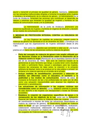 asumir y transmitir el principio de igualdad de género. Asimismo, colaborarán
con las campañas institucionales dirigidas a fomentar la igualdad entre mujeres
y hombres y la erradicación de la violencia de género. La Administración de la
Junta de Andalucía fomentará las acciones que contribuyan al desarrollo de
valores y prácticas que fomenten la igualdad de mujeres y hombres en los
medios de comunicación social y en la publicidad.
La Administración de la Junta de Andalucía promoverá una
presencia equilibrada de mujeres y hombres en órganos de dirección y decisión
de los medios de comunicación social.
3. MEDIDAS DE PROTECCIÓN INTEGRAL CONTRA LA VIOLENCIA DE
GÉNERO.
La Ley Orgánica de medidas de protección integral contra la
violencia de género fue aprobada el 22 de diciembre de 2004, y constituye una
reivindicación que las organizaciones de mujeres solicitaban desde el año
1.991.
Son varios los aspectos que convierten a esta Ley en una buena
práctica en el marco de las actuaciones contra la violencia de género:
•

•

•

•

Parte del concepto de violencia de género más amplio utilizado por
las Naciones Unidas en la Declaración sobre la eliminación de la
violencia contra la mujer (Resolución de la Asamblea General 48/104
del 20 de diciembre de 1993) “todo acto de violencia basado en la
pertenencia al sexo femenino que tenga, o pueda tener como resultado
un daño o sufrimiento físico, sexual o psicológico para las mujeres,
inclusive las amenazas de tales actos, la coacción o la privación
arbitraria de libertad, tanto si se produce en la vida pública o privada” sin
limitarse a la violencia ejercida en el ámbito de lo privado.
Incluye medidas de sensibilización, prevención y detección en
ámbitos tan diferentes como el educativo, el sanitario y la
publicidad y los medios de comunicación. Dentro de estos se
incorpora la formación de las y los profesionales de cada uno de ellos
como una actuación imprescindible para alcanzar los objetivos de
prevención y sensibilización.
Las actuaciones de información a las mujeres víctimas son
consideradas como un derecho. La ley establece además la garantía
de este derecho a las mujeres con discapacidad a través de formatos
accesibles.
Establece la creación de organismos específicos de apoyo a la
consecución de los objetivos de la Ley como son la Delegación
Especial del Gobierno contra la Violencia sobre las mujeres (funciones
de coordinación e impulso de todas las actuaciones desarrolladas en
materia de violencia de género), el Observatorio Estatal de Violencia
sobre la Mujer (al que corresponderá el asesoramiento, evaluación,
colaboración institucional, elaboración de informes y estudios, y
propuestas de actuación en materia de violencia de género), así como
los Juzgados de Violencia sobre la Mujer.
224

 