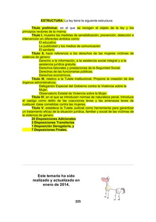 ESTRUCTURA: La ley tiene la siguiente estructura:
Título preliminar, en el que se recogen el objeto de la ley y los
principios rectores de la misma:
Título I, muestra las medidas de sensibilización, prevención, detección e
intervención en diferentes ámbitos como:
El educativo
La publicidad y los medios de comunicación
El sanitario
Título II, hace referencia a los derechos de las mujeres víctimas de
violencia de género:
Derecho a la información, a la asistencia social integral y a la
asistencia jurídica gratuita.
Derechos laborales y prestaciones de la Seguridad Social.
Derechos de las funcionarias públicas.
Derechos económicos.
Título III, relativo a la Tutela Institucional. Propone la creación de dos
órganos administrativos.
Delegación Especial del Gobierno contra la Violencia sobre la
Mujer.
Observatorio Estatal de Violencia sobre la Mujer.
Título IV, en el que se introducen normas de naturaleza penal. Introduce
el castigo como delito de las coacciones leves y las amenazas leves de
cualquier clase cometidas contra las mujeres.
Título V, establece la Tutela Judicial como herramienta para garantizar
un tratamiento eficaz de la situación jurídica, familiar y social de las víctimas de
la violencia de género.
20 Disposiciones Adicionales
2 Disposiciones Transitorias
1 Disposición Derogatoria, y
7 Disposiciones Finales.

Este temario ha sido
realizado y actualizado en
enero de 2014.

225

 