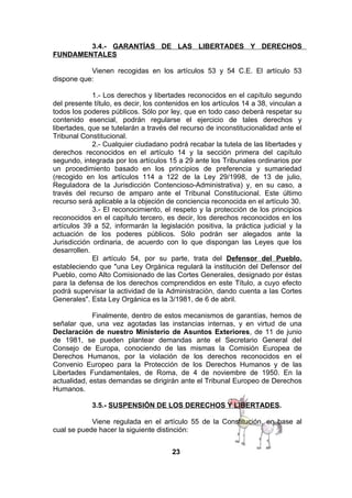 3.4.- GARANTÍAS DE LAS LIBERTADES Y DERECHOS
FUNDAMENTALES
Vienen recogidas en los artículos 53 y 54 C.E. El artículo 53
dispone que:
1.- Los derechos y libertades reconocidos en el capítulo segundo
del presente título, es decir, los contenidos en los artículos 14 a 38, vinculan a
todos los poderes públicos. Sólo por ley, que en todo caso deberá respetar su
contenido esencial, podrán regularse el ejercicio de tales derechos y
libertades, que se tutelarán a través del recurso de inconstitucionalidad ante el
Tribunal Constitucional.
2.- Cualquier ciudadano podrá recabar la tutela de las libertades y
derechos reconocidos en el artículo 14 y la sección primera del capítulo
segundo, integrada por los artículos 15 a 29 ante los Tribunales ordinarios por
un procedimiento basado en los principios de preferencia y sumariedad
(recogido en los artículos 114 a 122 de la Ley 29/1998, de 13 de julio,
Reguladora de la Jurisdicción Contencioso-Administrativa) y, en su caso, a
través del recurso de amparo ante el Tribunal Constitucional. Este último
recurso será aplicable a la objeción de conciencia reconocida en el artículo 30.
3.- El reconocimiento, el respeto y la protección de los principios
reconocidos en el capítulo tercero, es decir, los derechos reconocidos en los
artículos 39 a 52, informarán la legislación positiva, la práctica judicial y la
actuación de los poderes públicos. Sólo podrán ser alegados ante la
Jurisdicción ordinaria, de acuerdo con lo que dispongan las Leyes que los
desarrollen.
El artículo 54, por su parte, trata del Defensor del Pueblo,
estableciendo que "una Ley Orgánica regulará la institución del Defensor del
Pueblo, como Alto Comisionado de las Cortes Generales, designado por éstas
para la defensa de los derechos comprendidos en este Título, a cuyo efecto
podrá supervisar la actividad de la Administración, dando cuenta a las Cortes
Generales". Esta Ley Orgánica es la 3/1981, de 6 de abril.
Finalmente, dentro de estos mecanismos de garantías, hemos de
señalar que, una vez agotadas las instancias internas, y en virtud de una
Declaración de nuestro Ministerio de Asuntos Exteriores, de 11 de junio
de 1981, se pueden plantear demandas ante el Secretario General del
Consejo de Europa, conociendo de las mismas la Comisión Europea de
Derechos Humanos, por la violación de los derechos reconocidos en el
Convenio Europeo para la Protección de los Derechos Humanos y de las
Libertades Fundamentales, de Roma, de 4 de noviembre de 1950. En la
actualidad, estas demandas se dirigirán ante el Tribunal Europeo de Derechos
Humanos.
3.5.- SUSPENSIÓN DE LOS DERECHOS Y LIBERTADES.
Viene regulada en el artículo 55 de la Constitución, en base al
cual se puede hacer la siguiente distinción:
23

 