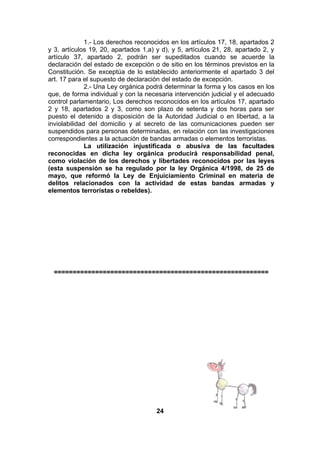 1.- Los derechos reconocidos en los artículos 17, 18, apartados 2
y 3, artículos 19, 20, apartados 1,a) y d), y 5, artículos 21, 28, apartado 2, y
artículo 37, apartado 2, podrán ser supeditados cuando se acuerde la
declaración del estado de excepción o de sitio en los términos previstos en la
Constitución. Se exceptúa de lo establecido anteriormente el apartado 3 del
art. 17 para el supuesto de declaración del estado de excepción.
2.- Una Ley orgánica podrá determinar la forma y los casos en los
que, de forma individual y con la necesaria intervención judicial y el adecuado
control parlamentario, Los derechos reconocidos en los artículos 17, apartado
2 y 18, apartados 2 y 3, como son plazo de setenta y dos horas para ser
puesto el detenido a disposición de la Autoridad Judicial o en libertad, a la
inviolabilidad del domicilio y al secreto de las comunicaciones pueden ser
suspendidos para personas determinadas, en relación con las investigaciones
correspondientes a la actuación de bandas armadas o elementos terroristas.
La utilización injustificada o abusiva de las facultades
reconocidas en dicha ley orgánica producirá responsabilidad penal,
como violación de los derechos y libertades reconocidos por las leyes
(esta suspensión se ha regulado por la ley Orgánica 4/1998, de 25 de
mayo, que reformó la Ley de Enjuiciamiento Criminal en materia de
delitos relacionados con la actividad de estas bandas armadas y
elementos terroristas o rebeldes).

=========================================================

24

 