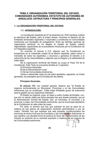 TEMA 2: ORGANIZACIÓN TERRITORIAL DEL ESTADO.
COMUNIDADES AUTÓNOMAS. ESTATUTO DE AUTONOMÍA DE
ANDALUCÍA: ESTRUCTURA Y PRINCIPIOS GENERALES.
1.- LA ORGANIZACIÓN TERRITORIAL DEL ESTADO.
1.1.- INTRODUCCIÓN.
La Constitución española de 27 de diciembre de 1978 mantiene unitaria
la estructura del Estado, pero al propio tiempo, reconoce el derecho de las
Entidades territoriales regionales o nacionales a constituirse en Comunidades
Autónomas con facultades de autogobierno. Entre las distintas opciones de
organización territorial, se ha elegido el modelo de Estado unitario
regionalizado, siguiéndose así el precedente introducido por la Constitución de
la II República española.
En concreto, el artículo 2 C.E. dispone que "la Constitución se
fundamenta en la indisoluble unidad de la Nación española, patria común e
indivisible de todos los españoles, y reconoce y garantiza el derecho a la
autonomía de las nacionalidades y regiones que la integran y la solidaridad de
todas ellas".
De la organización territorial del Estado se ocupa el Título VIII de la
Constitución. Este Título se encuentra dividido en 3 capítulos:
A) Principios Generales.
B) De la Administración Local.
C) De las Comunidades Autónomas.
Vamos a desarrollar cada uno de estos apartados, siguiendo, en líneas
generales, los preceptos que la Constitución les dedica.
Principios Generales.
El artículo 137, con carácter general, dispone que "el Estado se
organiza territorialmente en Municipios, Provincias y en las Comunidades
Autónomas que se constituyan. Todas estas Entidades gozan de autonomía
para la gestión de sus respectivos intereses".
El Estado se organiza, pues, en base a cuatro niveles territoriales: uno,
que aún no siendo citado por dicho precepto hay que tenerlo presente, que es
la Administración Central del Estado; dos, ya conocidos, el municipio y la
provincia y cuatro, las Comunidades Autónomas, que es la principal aportación
de la Constitución en este orden de cosas.
Por tanto, lo primero que hay que subrayar es que se pasa de un
sistema de tres planos de organización territorial administrativa a uno de
cuatro. También hay que subrayar que este precepto constitucionaliza las
provincias al mismo nivel que los municipios y las Comunidades Autónomas, lo
que significa una decidida toma de postura en favor del mantenimiento de las
mismas en evitación de su eventual supresión a instancia de los órganos de
las Comunidades autónomas.

25

 