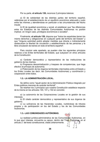 Por su parte, el artículo 138, reconoce 2 principios básicos:
a) El de solidaridad de las distintas partes del territorio español,
velándose por el establecimiento de un equilibrio económico adecuado y justo
entre las mismas y atendiéndose en particular a las circunstancias del hecho
insular.
b) El de igualdad económica y social, al establecer que "las diferencias
entre los Estatutos de las distintas Comunidades Autónomas no podrán
implicar, en ningún caso, privilegios económicos o sociales".
Finalmente, el artículo 139, dispone que "todos los españoles tienen los
mismo derechos y obligaciones en cualquier parte del territorio del Estado" y
que "ninguna autoridad podrá adoptar medidas que directa o indirectamente
obstaculicen la libertad de circulación y establecimiento de las personas y la
libre circulación de bienes en todo el territorio español".
Para concluir este apartado, se pueden citar los siguientes principios
relativos a los Entes territoriales del Estado, que subyacen en otros artículos
de la Constitución:
a) Carácter democrático y representativo de las instituciones de
gobierno de los mismos.
b) Progresiva descentralización y traspaso de competencias, que haga
efectivo el principio de autonomía.
c) Potenciación de los órganos territoriales intermedios entre el Estado y
los Entes Locales (es decir, las Comunidades Autónomas) y coordinación y
cooperación entre todos.
1.2.- LA ADMINISTRACIÓN LOCAL.
Se define como "aquél sector de la Administración Pública integrado por
Entes públicos menores de carácter territorial".
Se reseñan los 3 principios que nuestra Constitución establece respecto
de la misma en los artículos 140, 141 y 142 en concreto:
a) La autonomía de
intereses.
b) El citado carácter
gobierno.
c) La suficiencia de
propios y de participación
Autónomas.

las Corporaciones Locales en la gestión de sus
democrático y representativo de sus órganos de
las Haciendas Locales, nutriéndose de tributos
en los del Estado y los de las Comunidades

1.3.- LAS COMUNIDADES AUTÓNOMAS.
La realidad jurídico-administrativa de las Comunidades Autónomas, en
lo que aquí interesa, encuentra su apoyo, dentro del Título Preliminar, en el
artículo 2 del texto constitucional, citado anteriormente.
26

 