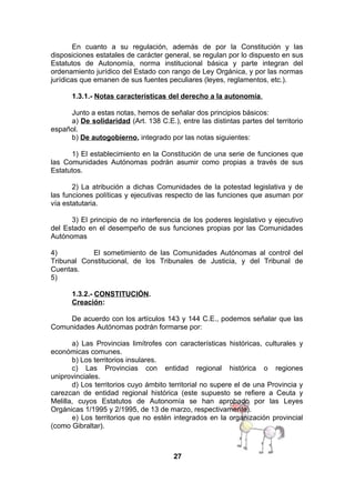 En cuanto a su regulación, además de por la Constitución y las
disposiciones estatales de carácter general, se regulan por lo dispuesto en sus
Estatutos de Autonomía, norma institucional básica y parte integran del
ordenamiento jurídico del Estado con rango de Ley Orgánica, y por las normas
jurídicas que emanen de sus fuentes peculiares (leyes, reglamentos, etc.).
1.3.1.- Notas características del derecho a la autonomía.
Junto a estas notas, hemos de señalar dos principios básicos:
a) De solidaridad (Art. 138 C.E.), entre las distintas partes del territorio
español.
b) De autogobierno, integrado por las notas siguientes:
1) El establecimiento en la Constitución de una serie de funciones que
las Comunidades Autónomas podrán asumir como propias a través de sus
Estatutos.
2) La atribución a dichas Comunidades de la potestad legislativa y de
las funciones políticas y ejecutivas respecto de las funciones que asuman por
vía estatutaria.
3) El principio de no interferencia de los poderes legislativo y ejecutivo
del Estado en el desempeño de sus funciones propias por las Comunidades
Autónomas
4)
El sometimiento de las Comunidades Autónomas al control del
Tribunal Constitucional, de los Tribunales de Justicia, y del Tribunal de
Cuentas.
5)
1.3.2.- CONSTITUCIÓN.
Creación:
De acuerdo con los artículos 143 y 144 C.E., podemos señalar que las
Comunidades Autónomas podrán formarse por:
a) Las Provincias limítrofes con características históricas, culturales y
económicas comunes.
b) Los territorios insulares.
c) Las Provincias con entidad regional histórica o regiones
uniprovinciales.
d) Los territorios cuyo ámbito territorial no supere el de una Provincia y
carezcan de entidad regional histórica (este supuesto se refiere a Ceuta y
Melilla, cuyos Estatutos de Autonomía se han aprobado por las Leyes
Orgánicas 1/1995 y 2/1995, de 13 de marzo, respectivamente).
e) Los territorios que no estén integrados en la organización provincial
(como Gibraltar).

27

 