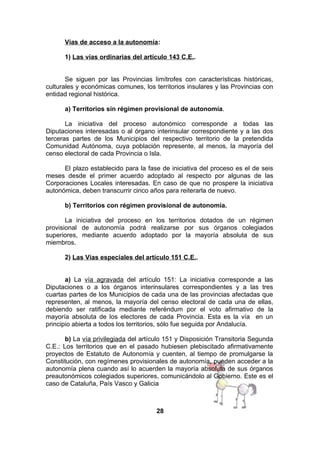 Vías de acceso a la autonomía:
1) Las vías ordinarias del artículo 143 C.E..
Se siguen por las Provincias limítrofes con características históricas,
culturales y económicas comunes, los territorios insulares y las Provincias con
entidad regional histórica.
a) Territorios sin régimen provisional de autonomía.
La iniciativa del proceso autonómico corresponde a todas las
Diputaciones interesadas o al órgano interinsular correspondiente y a las dos
terceras partes de los Municipios del respectivo territorio de la pretendida
Comunidad Autónoma, cuya población represente, al menos, la mayoría del
censo electoral de cada Provincia o Isla.
El plazo establecido para la fase de iniciativa del proceso es el de seis
meses desde el primer acuerdo adoptado al respecto por algunas de las
Corporaciones Locales interesadas. En caso de que no prospere la iniciativa
autonómica, deben transcurrir cinco años para reiterarla de nuevo.
b) Territorios con régimen provisional de autonomía.
La iniciativa del proceso en los territorios dotados de un régimen
provisional de autonomía podrá realizarse por sus órganos colegiados
superiores, mediante acuerdo adoptado por la mayoría absoluta de sus
miembros.
2) Las Vías especiales del artículo 151 C.E..
a) La vía agravada del artículo 151: La iniciativa corresponde a las
Diputaciones o a los órganos interinsulares correspondientes y a las tres
cuartas partes de los Municipios de cada una de las provincias afectadas que
representen, al menos, la mayoría del censo electoral de cada una de ellas,
debiendo ser ratificada mediante referéndum por el voto afirmativo de la
mayoría absoluta de los electores de cada Provincia. Esta es la vía en un
principio abierta a todos los territorios, sólo fue seguida por Andalucía.
b) La vía privilegiada del artículo 151 y Disposición Transitoria Segunda
C.E.: Los territorios que en el pasado hubiesen plebiscitado afirmativamente
proyectos de Estatuto de Autonomía y cuenten, al tiempo de promulgarse la
Constitución, con regímenes provisionales de autonomía, pueden acceder a la
autonomía plena cuando así lo acuerden la mayoría absoluta de sus órganos
preautonómicos colegiados superiores, comunicándolo al Gobierno. Este es el
caso de Cataluña, País Vasco y Galicia

28

 