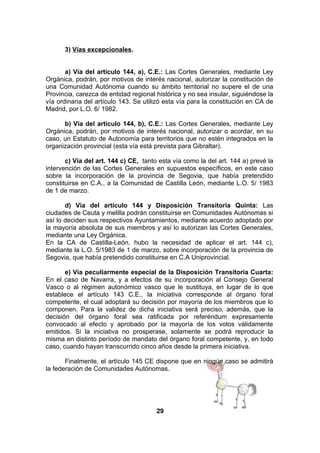 3) Vías excepcionales.
a) Vía del artículo 144, a), C.E.: Las Cortes Generales, mediante Ley
Orgánica, podrán, por motivos de interés nacional, autorizar la constitución de
una Comunidad Autónoma cuando su ámbito territorial no supere el de una
Provincia, carezca de entidad regional histórica y no sea insular, siguiéndose la
vía ordinaria del artículo 143. Se utilizó esta vía para la constitución en CA de
Madrid, por L.O. 6/ 1982.
b) Vía del artículo 144, b), C.E.: Las Cortes Generales, mediante Ley
Orgánica, podrán, por motivos de interés nacional, autorizar o acordar, en su
caso, un Estatuto de Autonomía para territorios que no estén integrados en la
organización provincial (esta vía está prevista para Gibraltar).
c) Vía del art. 144 c) CE, tanto esta vía como la del art. 144 a) prevé la
intervención de las Cortes Generales en supuestos específicos, en este caso
sobre la incorporación de la provincia de Segovia, que había pretendido
constituirse en C.A., a la Comunidad de Castilla León, mediante L.O. 5/ 1983
de 1 de marzo.
d) Vía del artículo 144 y Disposición Transitoria Quinta: Las
ciudades de Ceuta y melilla podrán constituirse en Comunidades Autónomas si
así lo deciden sus respectivos Ayuntamientos, mediante acuerdo adoptado por
la mayoría absoluta de sus miembros y así lo autorizan las Cortes Generales,
mediante una Ley Orgánica.
En la CA de Castilla-León, hubo la necesidad de aplicar el art. 144 c),
mediante la L.O. 5/1983 de 1 de marzo, sobre incorporación de la provincia de
Segovia, que había pretendido constituirse en C.A Uniprovincial.
e) Vía peculiarmente especial de la Disposición Transitoria Cuarta:
En el caso de Navarra, y a efectos de su incorporación al Consejo General
Vasco o al régimen autonómico vasco que le sustituya, en lugar de lo que
establece el artículo 143 C.E., la iniciativa corresponde al órgano foral
competente, el cual adoptará su decisión por mayoría de los miembros que lo
componen. Para la validez de dicha iniciativa será preciso, además, que la
decisión del órgano foral sea ratificada por referéndum expresamente
convocado al efecto y aprobado por la mayoría de los votos válidamente
emitidos. Si la iniciativa no prosperase, solamente se podrá reproducir la
misma en distinto período de mandato del órgano foral competente, y, en todo
caso, cuando hayan transcurrido cinco años desde la primera iniciativa.
Finalmente, el artículo 145 CE dispone que en ningún caso se admitirá
la federación de Comunidades Autónomas.

29

 